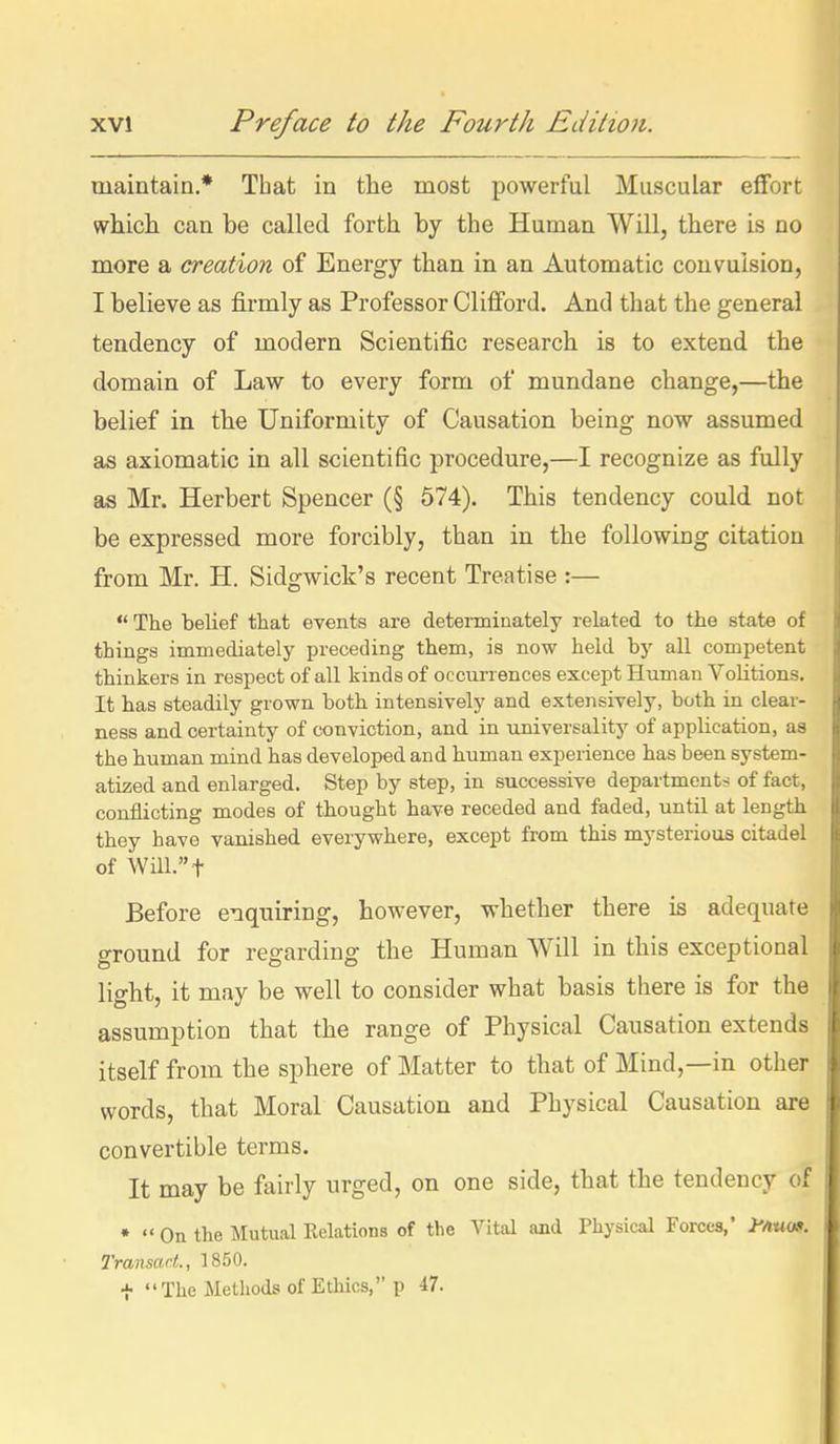 maintain.* That in the most powerful Muscular effort which can be called forth by the Human Will, there is no more a creation of Energy than in an Automatic convulsion, I believe as firmly as Professor Cliflford. And that the general tendency of modern Scientific research is to extend the domain of Law to every form of mundane change,—the belief in the Uniformity of Causation being now assumed as axiomatic in all scientific procedure,—I recognize as fully as Mr. Herbert Spencer (§ 574). This tendency could not be expressed more forcibly, than in the following citation from Mr. H. Sidgwick's recent Treatise :—  The belief that events are determinately related to the state of things immediately preceding them, is now held by all competent thinkers in respect of all kinds of occurrences except Human Volitions. It has steadily grown both intensively and extensively, both in clear- ness and certainty of conviction, and in universality of application, aa the human mind has developed and human experience has been system- atized and enlarged. Step by step, in successive departments of fact, conflicting modes of thought have receded and faded, until at length they have vanished everywhere, except from this mysterious citadel of Will. t Before enquiring, however, whether there is adequate ground for regarding the Human Will in this exceptional light, it may be well to consider what basis there is for the assumption that the range of Physical Causation extends itself from the sphere of Matter to that of Mind,—in other words, that Moral Causation and Physical Causation are convertible terms. It may be fairly urged, on one side, that the tendency of •  On the Mutual Relations of the Vital and Physical Forces,* y^unl>. Transact, 1850. t The Methods of Ethics, p -i?.