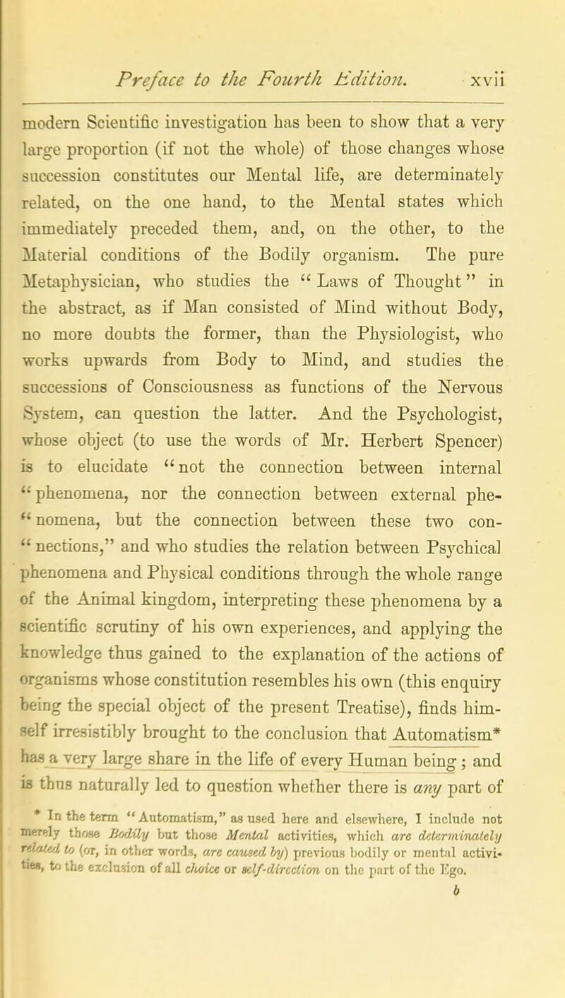 modern Scientific investigation has been to show that a very large proportion (if not the whole) of those changes whose succession constitutes our Mental life, are determinately related, on the one hand, to the Mental states which immediately preceded them, and, on the other, to the Material conditions of the Bodily organism. The pure Metaphysician, who studies the  Laws of Thought in the abstract, as if Man consisted of Mind without Body, no more doubts the former, than the Physiologist, who works upwards from Body to Mind, and studies the successions of Consciousness as functions of the Nervous System, can question the latter. And the Psychologist, whose object (to use the words of Mr. Herbert Spencer) is to elucidate not the connection between internal phenomena, nor the connection between external phe-  nomena, but the connection between these two con-  nections, and who studies the relation between Psychical phenomena and Physical conditions through the whole range of the Animal kingdom, interpreting these phenomena by a scientific scrutiny of his own experiences, and applying the knowledge thus gained to the explanation of the actions of organisms whose constitution resembles his own (this enquiry being the special object of the present Treatise), finds him- self irresistibly brought to the conclusion that Automatism* has a very large share in the life of every Human being; and is thus naturally led to question whether there is any part of • In the term Automatism, as used here and elsewhere, I include not merely thf>se BotUly but those Mental activities, which are dctermiiuilcly rdoJM to (or, in other words, are caused by) previous bodily or mental activi- ties, to the exclusion of all cJioice or self-direction on the part of the Ego.