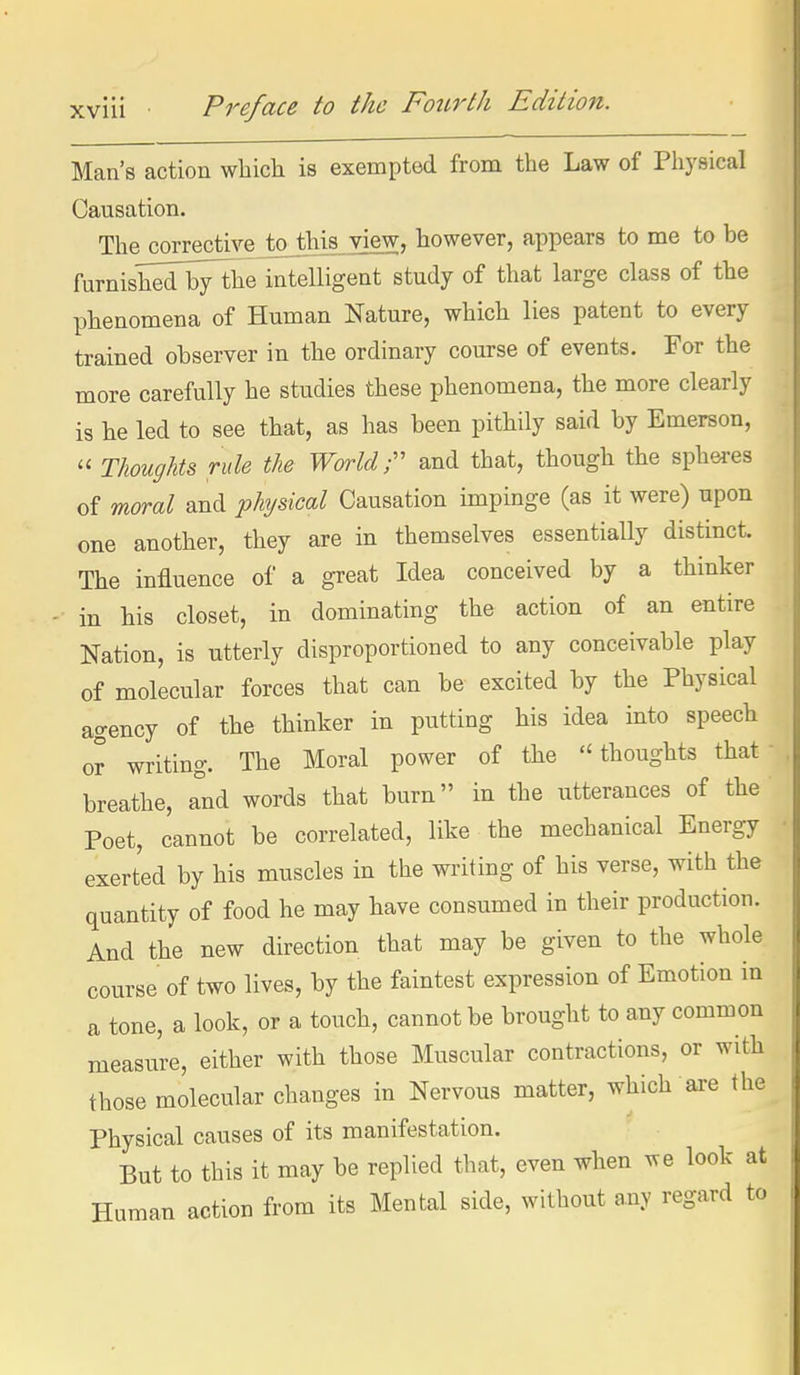 Man's action which is exempted from the Law of Physical Causation. The corrective toth^view, however, appears to me to be furnishedbythe intelligent study of that large class of the phenomena of Human Nature, which lies patent to every trained observer in the ordinary course of events. For the more carefully he studies these phenomena, the more clearly is he led to see that, as has been pithily said by Emerson,  Thoughts rule the World T and that, though the sphei-es of moral and physical Causation impinge (as it were) upon one another, they are in themselves essentiaUy distinct. The influence of a great Idea conceived by a thinker in his closet, in dominating the action of an entire Nation, is utterly disproportioned to any conceivable play of molecular forces that can be excited by the Physical agency of the thinker in putting his idea into speech or writing. The Moral power of the thoughts that- breathe, and words that burn in the utterances of the Poet, cannot be correlated, like the mechanical Energy exerted by his muscles in the writing of his verse, with the quantity of food he may have consumed in their production. And the new direction that may be given to the whole course of two lives, by the faintest expression of Emotion in a tone, a look, or a touch, cannot be brought to any common measure, either with those Muscular contractions, or with those molecular changes in Nervous matter, which axe the Physical causes of its manifestation. But to this it may be replied that, even when we look at Human action from its Mental side, without any regard to