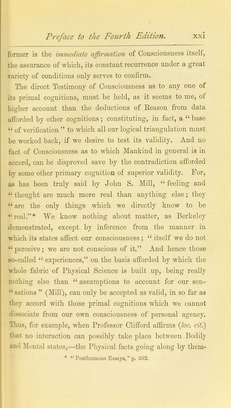 former is the immediate affirmation of Consciousness itself, the assurance of which, its constant recurrence under a great variet}- of conditions only serves to confirm. The direct Testimony of Consciousness as to any one of its primal cognitions, must be held, as it seems to me, of hio-her account than the deductions of Season from data afforded by other cognitions; constituting, in fact, a  base  of verification  to which all our logical triangulation must be worked back, if we desire to test its validity. And no fact of Consciousness as to which Mankind in general is in accord, can be disproved save by the contradiction afforded by some other primary cognition of superior validity. For, as has been truly said by John S. Mill, feeling and thought are much more real than anything else ; they  are the only things which we directly know to be real.* We know nothing about matter, as Berkeley demonstrated, except by inference from the manner in which its states affect our consciousness ;  itself we do not  perceive; we are not conscious of it. And hence those so-called  experiences, on the basis afforded by which the whole fabric of Physical Science is built up, being really nothing else than  assumptions to account for our sen-  sations  (Mill), can only be accepted as valid, in so far m they accord with those primal cognitions which we cannot dissociate from our own consciousness of personal agency. Thus, for example, when Professor Clifford affirms {lac. cit.) that no interaction can possibly take place between Bodily and Mental states,—the Physical facts going along by them- •  Postbumotui Essays. p. 202.