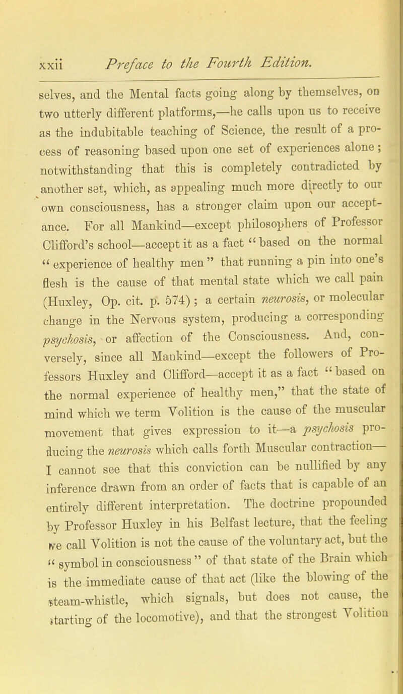 selves, and tlie Mental facts going along by themselves, on two utterly different platforms,—he calls upon us to receive as the indubitable teaching of Science, the result of a pro- cess of reasoning based upon one set of experiences alone ; notwithstanding that this is completely contradicted by another set, which, as appealing much more directly to our own consciousness, has a stronger claim upon our accept- ance. For all Mankind—except phUosophers of Professor Clifford's school—accept it as a fact  based on the normal  experience of healthy men  that running a pin into one's 0esh is the cause of that mental state which we call pain (Huxley, Op. cit. p. 574); a certain neurosis, or molecular change in the Nervous system, producing a correspondmg pstjcJwsis, or affection of the Consciousness. And, con- versely, since all Mankind—except the followers of Pro- fessors Huxley and Clifford—accept it as a fact  based on the normal experience of healthy men, that the state of mind which we term Volition is the cause of the muscular movement that gives expression to it—a psychosis pro- ducing the neurosis which calls forth Muscular contraction— I cannot see that this conviction can be nullified by any inference drawn from an order of facts that is capable of an entirely different interpretation. The doctrine propounded by Professor Huxley in his Belfast lecture, that the feeling VfQ call Volition is not the cause of the voluntary act, but the  symbol in consciousness  of that state of the Brain which is the immediate cause of that act (like the blowing of the steam-whistle, which signals, but does not cause, the starting of the locomotive), and that the strongest Volition