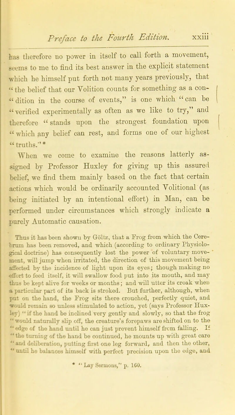 has therefore no power in itself to call forth a movement, seems to me to find its best answer in the explicit statement which he himself put forth not many years previously, that the belief that our Volition counts for something as a con- dition in the course of events, is one whicb can be verified experimentally as often as we like to try, and therefore  stands upon the strongest foundation upon which any belief can rest, and forms one of our highest truths.* When we come to examine the reasons latterly as- signed by Professor Huxley for giving up this assured belief, we find them mainly based on the fact that certain actions which would be ordinarily accounted Volitional (as being initiated by an intentional effort) in Man, can be performed under circumstances which strongly indicate a purely Automatic causation. Thus it has been showu by Goltz, tbat a Frog from which the Cere- brum has been removed, and -which (according to ordinary Physiolo- gical doctrine) has consequently lost the power of voluntary move- ment, will jump when irritated, the direction of this movement being affected by the incidence of light npon its eyes; though making no -effort to feed itself, it will swallow food put into its mouth, and may thus be kept alive for weeks or months; and will ntter its croak wheu a particular jjart of its back is stroked. But fui-ther, although, when put on the hand, the Frog sits there crouched, perfectly quiet, and ■wotdd remain so unless stimulated to action, yet (says Professor Hux- ley)  if the hand be inclined very gently and slowly, so that the frog  would naturally slip off, the creature's forepaws are shifted on to the  edge of the hand until he can just prevent himself fi'cm falling. If  the turning of the hand be continued, he mounts up with great caro  and deliberation, putting first one leg forward, and then the other,  until he balances himself with perfect precision upon the edge, and • *' Lay Sermous, p. 100.