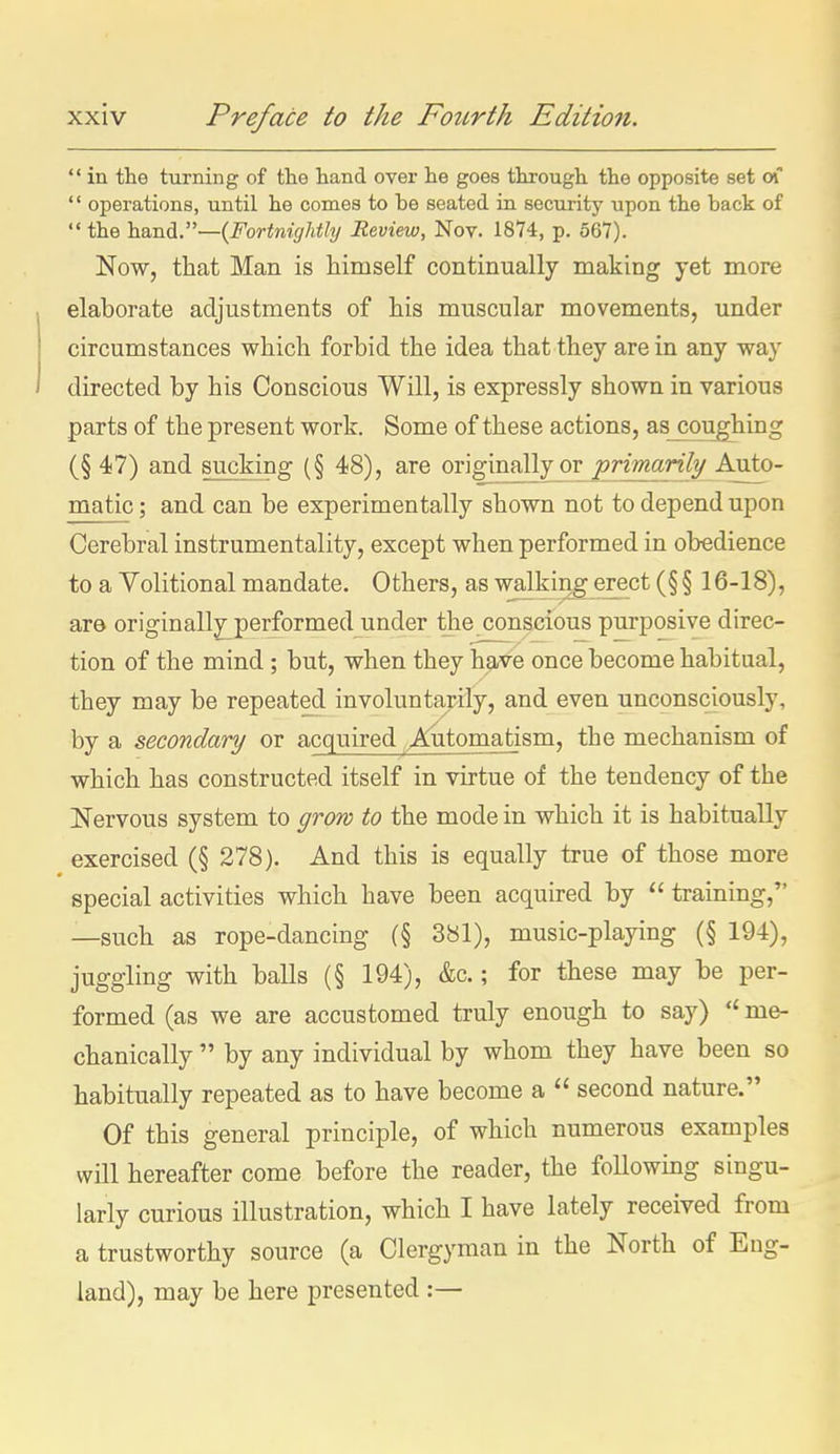  in the turning of the hand over lie goes through the opposite set a '' operations, until he comes to be seated in security upon the back of  the hand.—{Fortnightly Review, Nov. 1874, p. 567). Now, tliat Man is himself continually making yet more elaborate adjustments of his muscular movements, under circumstances which forbid the idea that they are in any way directed by his Conscious Will, is expressly shown in various parts of the present work. Some of these actions, as coughing (§ 47) and sucking (§ 48), are originally or primarily/ Auto- matic ; and can be experimentally shown not to depend upon Cerebral instrumentality, except when performed in obedience to a Volitional mandate. Others, as walking erect (§ § 16-18), are originallj^performed under the conscious purposive direc- tion of the mind; but, when they have once become habitual, they may be repeated involunta,rily, and even unconsciously, by a secondary or acquired , Automatism, the mechanism of which has constructed itself in virtue of the tendency of the Nervous system to grow to the mode in which it is habitually exercised (§ 278). And this is equally true of those more special activities which have been acquired by  training, —such as rope-dancing (§ 381), music-playing (§ 194), juggling with balls (§ 194), &c.; for these may be per- formed (as we are accustomed truly enough to say)  me- chanically  by any individual by whom they have been so habitually repeated as to have become a  second nature. Of this general principle, of which numerous examples will hereafter come before the reader, the following singu- larly curious illustration, which I have lately received from a trustworthy source (a Clergyman in the North of Eng- land), may be here presented :—