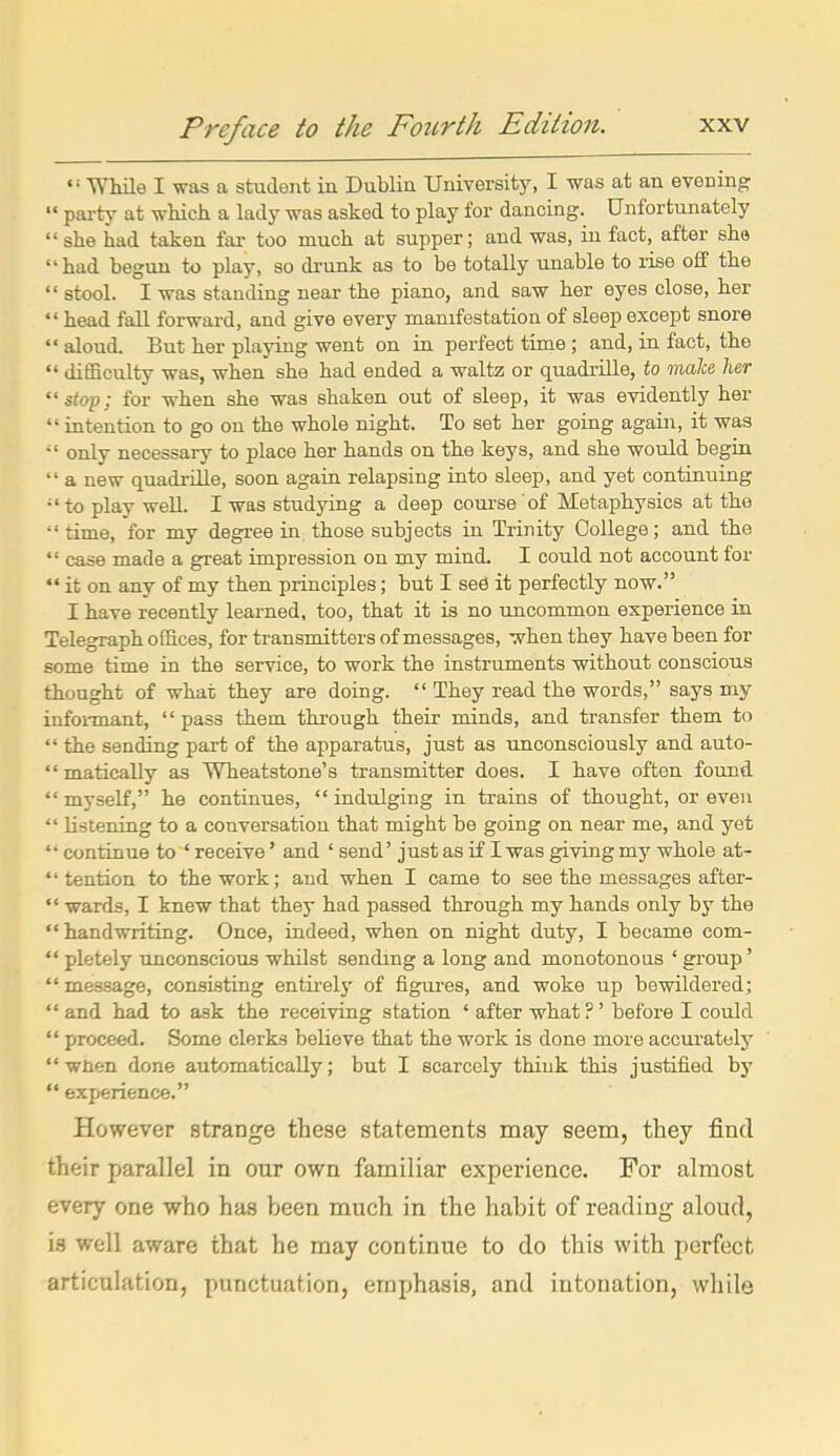 While I was a student in Dublin University, I was at an evening  pai-tj' at wliich a lady was asked to play for dancing. Unfortunately  she had taken far too much at supper; and was, iu fact, after she had begun to play, so drunk as to be totally unable to rise off the  stool. I was standing near the piano, and saw her eyes close, her  head fall forward, and give every manifestation of sleep except snore  aloud. But her playing went on in perfect time ; and, in fact, the  difEculty was, when she had ended a waltz or quadrille, to make her stap; for when she was shaken out of sleep, it was evidently her  intention to go on the whole night. To set her going again, it was  only necessary to place her hands on the keys, and she would begin  a new quadrille, soon again relapsing into sleep, and yet continuing •'to play well. I was studying a deep course of Metaphysics at the  time, for my degree in those subjects in Trinity College; and the  case made a great impression on my mind. I could not account for  it on any of my then principles; but I sed it perfectly now. I have recently learned, too, that it is no uncommon experience in Telegraph offices, for transmitters of messages, when they have been for some time in the service, to work the instruments without conscious thought of what they are doing.  They read the words, says my infoi-mant, pass them through their minds, and transfer them to  the sending part of the apparatus, just as unconsciously and auto-  matically as Wheatstone's transmitter does. I have often found  myself, he continues,  indulging in trains of thought, or even  listening to a conversation that might be going on near me, and yet  continue to * receive' and ' send' just as if I was giving my whole at-  tention to the work; and when I came to see the messages after-  wards, I knew that they had passed through my hands only by the handwriting. Once, indeed, when on night duty, I became com-  pletely unconscious whilst sending a long and monotonous ' group'  message, consisting entii-ely of figures, and woke up bewildered;  and had to ask the receiving station ' after what?' before I could  proceed. Some clerks believe that the work is done more accui-ately  when done automatically; but I scarcely think this justified by  experience. However strange these statements may seem, they find their parallel in our own familiar experience. For almost every one who has been much in the habit of reading aloud, is well aware that he may continue to do this with perfect articulation, punctuation, emphasis, and intonation, while