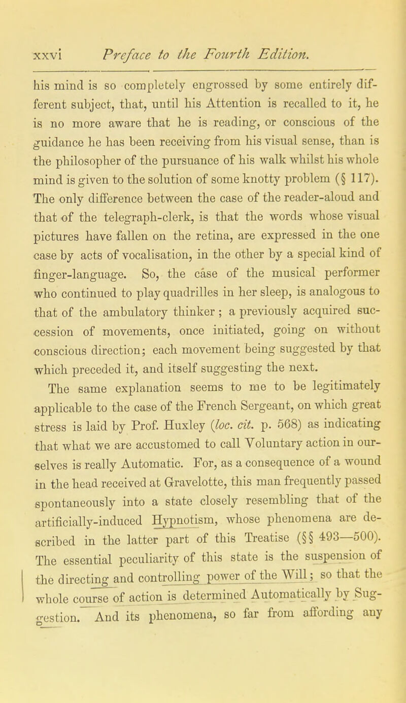 his mind is so completely engrossed by some entirely dif- ferent subject, that, until his Attention is recalled to it, he is no more aware that he is reading, or conscious of the guidance he has been receiving from his visual sense, than is the philosopher of the pursuance of his walk whilst his whole mind is given to the solution of some knotty problem (§ 117). The only difference between the case of the reader-aloud and that of the telegraph-clerk, is that the words whose visual pictures have fallen on the retina, are expressed in the one case by acts of vocalisation, in the other by a special kind of finger-language. So, the case of the musical performer who continued to play quadrilles in her sleep, is analogous to that of the ambulatory thinker ; a previously acquired suc- cession of movements, once initiated, going on without conscious direction; each movement being suggested by that which preceded it, and itself suggesting the next. The same explanation seems to me to be legitimately applicable to the case of the French Sergeant, on which great stress is laid by Prof Huxley (foe. cit. p. 568) as indicating that what we are accustomed to call Voluntary action in our- selves is really Automatic. For, as a consequence of a wound in the head received at Gravelotte, this man frequently passed spontaneously into a state closely resembling that of the artificially-induced Hypnd:_ism, whose phenomena are de- scribed in the latter part of this Treatise (§§ 493—500). The essential peculiarity of this state is the suspension of the directing_and controlling power of the Will; so that the whole course of action is determined Automatically by Sug- gestion.'~And its phenomena, so far from affording any