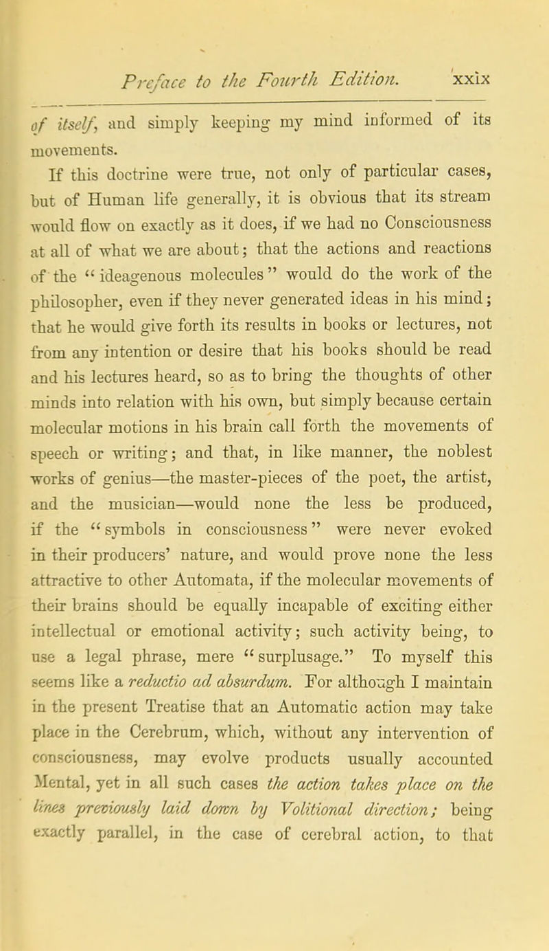 of itself, and simply keeping my mind informed of ita movements. If this doctrine were true, not only of particular cases, but of Human life generally, it is obvious that its stream would flow on exactly as it does, if we had no Consciousness at all of what we are about; that the actions and reactions of the ideagenous molecules would do the work of the philosopher, even if they never generated ideas in his mind; that he would give forth its results in books or lectures, not from any intention or desire that his books should be read and his lectures heard, so as to bring the thoughts of other minds into relation with his own, but simply because certain molecular motions in his brain call forth the movements of speech or writing; and that, in like manner, the noblest works of genius—the master-pieces of the poet, the artist, and the musician—would none the less be produced, if the  symbols in consciousness were never evoked in their producers' nature, and would prove none the less attractive to other Automata, if the molecular movements of their brains should be equally incapable of exciting either intellectual or emotional activity; such activity being, to use a legal phrase, mere surplusage. To myself this seems like a reductio ad absurdum. For although I maintain in the present Treatise that an Automatic action may take place in the Cerebrum, which, without any intervention of consciousness, may evolve products usually accounted Mental, yet in all such cases the action takes place on the lines previously laid down by Volitional direction; being exactly parallel, in the case of cerebral action, to that