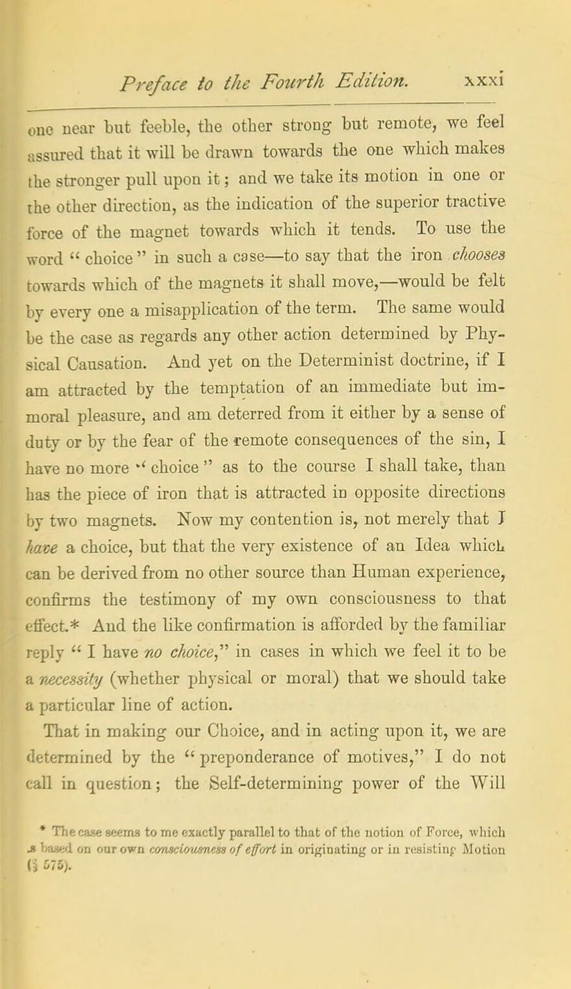 one near but feeble, the other strong but remote, we feel assured that it will be drawn towards the one which makes the stronger pull upon it; and we take its motion in one or the other direction, as the indication of the superior tractive force of the magnet towards which it tends. To use the word  choice  in such a case—to say that the iron chooses towards which of the magnets it shall move,—would be felt by every one a misapplication of the term. The same would be the case as regards any other action determined by Phy- sical Causation, And yet on the Determinist doctrine, if I am attracted by the temptation of an immediate but im- moral pleasure, and am deterred from it either by a sense of duty or by the fear of the remote consequences of the sin, I have no more choice  as to the course I shall take, than has the piece of iron that is attracted in opposite directions by two magnets. Now my contention is,, not merely that J have a choice, but that the very existence of an Idea which can be derived from no other source than Human experience, confirms the testimony of my own consciousness to that effect.* And the like confirmation is afforded by the familiar reply  I have no choice in cases in which we feel it to be a necessity (whether physical or moral) that we should take a particular line of action. That in making our Choice, and in acting upon it, we are determined by the  preponderance of motives, I do not call in question; the Self-determining power of the Will * The case seems to me exactly parallel to that of the notion of Force, ■which J Teased on our own wnscicnmieiis of effurl in orif^inating or in resisting Motion