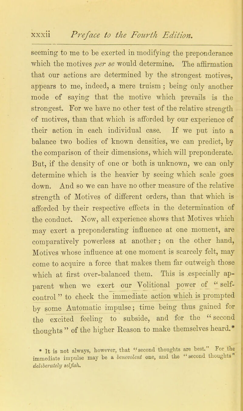 seeming to me to be exerted in modifying the preponderance which the motives per se would determine. The affirmation that our actions are determined by the strongest motives, appears to me, indeed, a mere truism ; being only another mode of saying that the motive which prevails is the strongest. For we have no other test of the relative strength of motives, than that which is afforded by our experience of their action in each individual case. If we put into a balance two bodies of known densities, we can predict, by the comparison of their dimensions, which will preponderate. But, if the density of one or both is unknown, we can only determine which is the heavier by seeing which scale goes down. And so we can have no other measure of the relative strength of Motives of different orders, than that which is afforded by their respective effects in the determination of the conduct. Now, all experience shows that Motives which may exert a preponderating influence at one moment, are comparatively powerless at another; on the other hand, Motives whose influence at one moment is scarcely felt, may come to acquire a force that makes them far outweigh those which at first over-balanced them. This is .especially ap- parent when we exert our Volitional power of '^self- control  to check the immediate action which is prompted by some Automatic impulse; time being thus gained for the excited feeling to subside, and for the second thoughts  of the higher Eeason to make themselves heard.* • It is not always, however, that second thoughts are hest. For tha immediate impulse may be a benevolent one, and the second thoughts deUherately selfish.