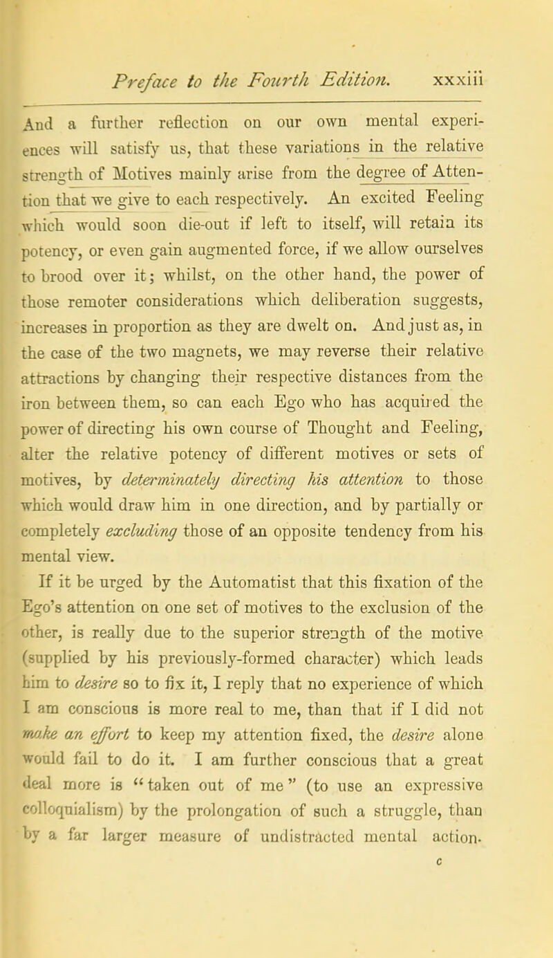 And a further reflection on our own mental experi- ences wQl satisfy us, that these variations^ in the relative streng-th of Motives mainly arise from the degree of Atten- tion that we give to each respectively. An excited Feeling which would soon die-out if left to itself, will retain its potency, or even gain augmented force, if we allow ourselves to brood over it; whilst, on the other hand, the power of those remoter considerations which deliberation suggests, increases in proportion as they are dwelt on. And just as, in the case of the two magnets, we may reverse their relative attractions by changing their respective distances from the iron between them, so can each Ego who has acquu ed the power of directing his own course of Thought and Feeling, alter the relative potency of different motives or sets of motives, by determinately directing Ms attention to those which would draw him in one direction, and by partially or completely excluding those of an opposite tendency from his mental view. If it be urged by the Automatist that this fixation of the Ego's attention on one set of motives to the exclusion of the other, is really due to the superior strength of the motive (supplied by his previously-formed character) which leads him to desire so to fix it, I reply that no experience of which I am conscious is more real to me, than that if I did not rmke an effort to keep my attention fixed, the desire alone would fail to do it. I am further conscious that a great ileal more is taken out of me (to use an expressive colloquialism) by the prolongation of such a struggle, than by a far larger measure of undistntcted mental action- 0