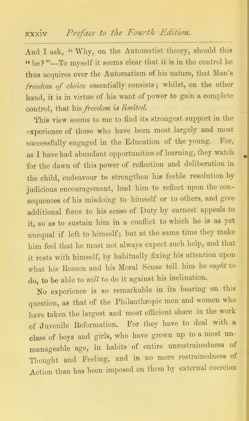 And I ask,  Why, on the Automatist theory, should this « be?  To myself it seems clear that it is in the control he thus acquires over the Automatism of his nature, that Man's freedom of choice essentially consists; whilst, on the other hand, it is in virtue of his want of power to gain a complete control, that his freedom is limited. This view seems to me to find its strongest support in the experience of those who have been most largely and most successfully engaged in the Education of the young. For, as I have had abundant opportunities of learning, they watch for the dawn of this power of reflection and deliberation in the child, endeavour to strengthen his feeble resolution by judicious encouragement, lead him to reflect upon the con- sequences of his misdoing to himself or to others, and give additional force to his sense of Duty by earnest appeals to it, so as to sustain him in a conflict to which he is as yet unequal if left to himself; but at the same time they make him feel that he must not always expect such help, and that it rests with himself, by habitually fixing his attention upon what his Reason and his Moral Sense tell him he ou^/U to do, to be able to will to do it against his inclination. No experience is so remarkable in its bearing on this question, as that of the Philanthropic men and women who have taken the largest and most efficient share in the work of Juvenile Reformation. For they have to deal with a class of boys and girls, who have grown up to a most un- manageable age, in habits of entire unrestrainedness of Thought and Feeling, and in no more restrainedness of Action than has been imposed on them by external coercion