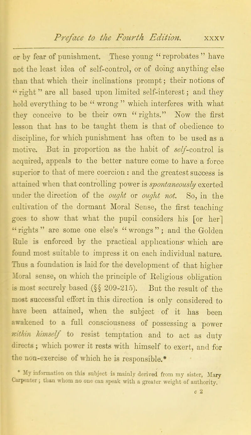 or by fear of punishment. These young  reprobates  have not the least idea of self-control, or of doing anything else than that which their inclinations prompt; their notions of  right  are all based upon limited self-interest; and they liold everything to be  wrong  which interferes with what they conceive to be their own rights. Now the first lesson that has to be taught them is that of obedience to discipline, for which punishment has often to be used as a motive. But in proportion as the habit of se/f-control is acquired, appeals to the better nature come to have a force superior to that of mere coercion: and the greatest success is attained when that controlling power is spontaneously exerted under the direction of the ought or ought not. So, in the cultivation of the dormant Moral Sense, the first teaching,- goes to show that what the pupil considers his [or her]  rights  are some one else's  wrongs  ; and the Golden Rule is enforced by the practical applications* which are found most suitable to impress it on each individual nature. Thus a foundation is laid for the development of that higher Horal sense, on which the principle of Eeligious obligation is most securely based (§§ 209-215). But the result of the most successful effort in this direction is only considered to have been attained, when the subject of it has been awakened to a full consciousness of possessing a power rcitkin himself to resist temptation and to act as duty directs; which power it rests with himself to exert, and for the non-exercise of which he is responsible.* * My information on this subject is mainly derived from my sistur, Mary Carpenter ; tiian whom no one can speak with a greater weight of aulliority.