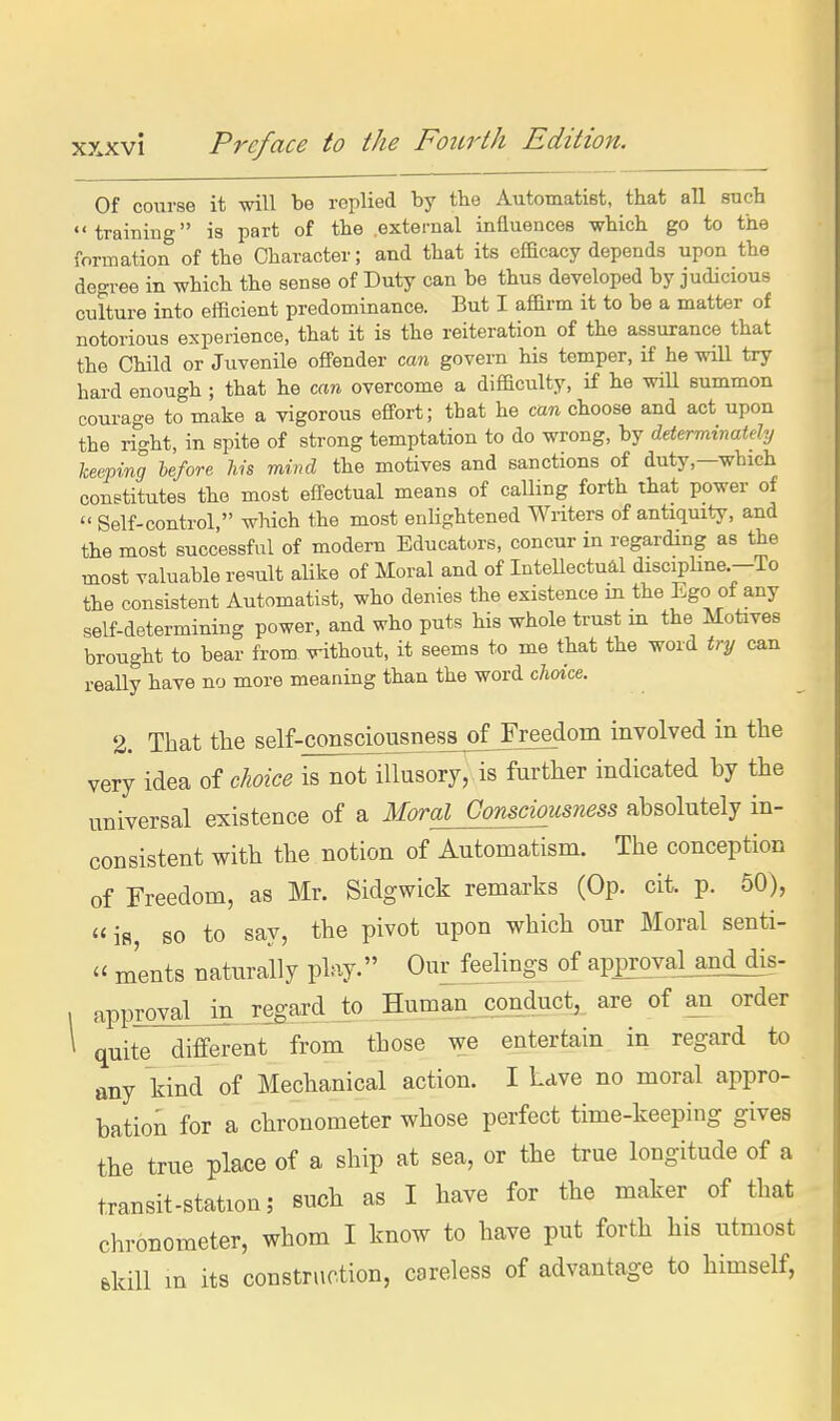 Of course it will be replied by the Automatiet, that all such training is part of the .external influences which go to the formation of the Character; and that its efficacy depends upon the degree in which the sense of Duty can be thus developed by judicious culture into efficient predominance. But I affirm it to be a matter of notorious experience, that it is the reiteration of the assurance that the Child or Juvenile offender can govern his temper, if he will try hard enough ; that he can overcome a difficulty, if he will summon courage to make a vigorous effort; that he can choose and act upon the right, in spite of strong temptation to do wrong, by determinatdy keeping lefore his mind the motives and sanctions of duty,—which constitutes the most effectual means of calling forth that power of  Self-control, which the most enlightened Writers of antiquity, and the most successful of modern Educat.n-s, concur in regarding as the most valuable re'^ult alike of Moral and of Intellectual discipline.—To the consistent Automatist, who denies the existence m the Ego of any self-determining power, and who puts his whole trust m the Motives brought to bear from without, it seems to me that the word try can really have no more meaning than the word choice. 2. That the self-consciousnesaof Freedom involved in the very idea of choice is not illusory, is further indicated by the universal existence of a Moral Consciousness absolutely in- consistent with the notion of Automatism. The conception of Freedom, as Mr. Sidgwick remarks (Op. cit. p. 50), is, so to say, the pivot upon which onr Moral senti-  ments naturally play. Our feelings of approval^and dis- approval in regard to Human conduct, are of an order ^ quite different from those we entertain in regard to any kind of Mechanical action. I Lave no moral appro- bation for a chronometer whose perfect time-keeping gives the true place of a ship at sea, or the true longitude of a transit-station; such as I have for the maker of that chronometer, whom I know to have put forth his utmost ekiU m its construction, careless of advantage to himself,