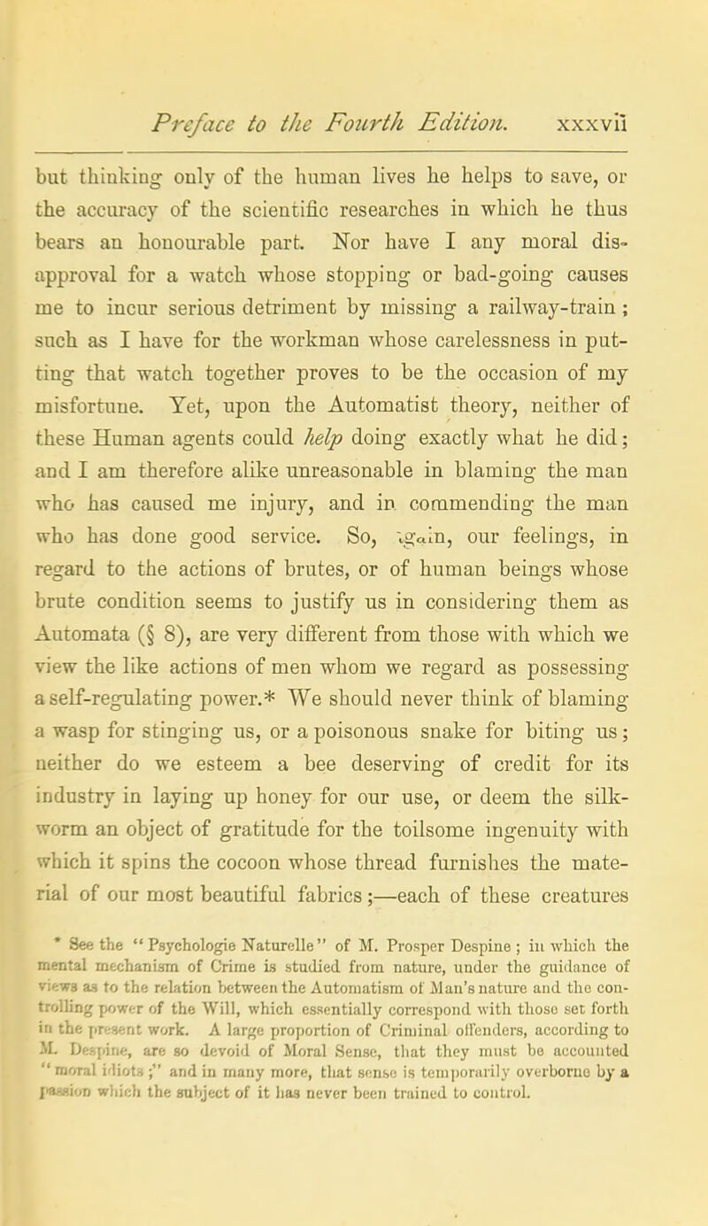 but thinking only of the human lives he helps to save, or the accuracy of the scientific researches in which he thus bears an honoui-able part. Nor have I any moral dis- approval for a watch whose stopping or bad-going causes me to incur serious detriment by missing a railway-train ; such as I have for the workman whose carelessness in put- ting that watch together proves to be the occasion of my misfortune. Yet, upon the Automatist theory, neither of these Human agents could help doing exactly what he did; and I am therefore alike unreasonable in blaming the man who has caused me injury, and in commending the man who has done good service. So, vgain, our feelings, in regard to the actions of brutes, or of human beings whose brute condition seems to justify us in considering them as Automata (§ 8), are very different from those with which we view the like actions of men whom we regard as possessing a self-regulating power.* We should never think of blaming a wasp for stinging us, or a poisonous snake for biting us; neither do we esteem a bee deserving of credit for its industry in laying up honey for our use, or deem the silk- worm an object of gratitude for the toilsome ingenuity with which it spins the cocoon whose thread fm'nishes the mate- rial of our most beautiful fabrics;—each of these creatures * Seethe  Psychologie Naturelle  of M. Prosper Despine ; iii wliich tlie mental mechanism of CYime is studied from nature, under the guidance of views as to the relation between the Automatism of Man's nature and the con- trolling jjfjwt-r of the Will, which essentially correspond with those set forth in the jiresent work. A large proportion of Criminal offenders, according to Despine, are so devoid of Moral Sense, that they must be accounted moral idiots ; and in many more, tliat sense is temporarily overborne by a jiaasioD which the subject of it has never been trained to control