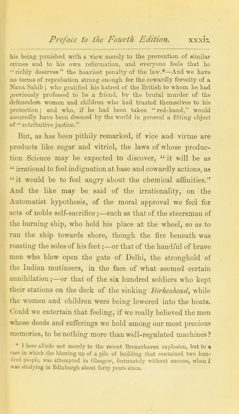 his being punished with a view merely to the prevention of similar crimes and to his own reformation, and everyone feels that ho richly deserves the heaviest penalty of the law.*—And we have no teiTus of reprobation strong enough for the cowardly ferocity of a Nana Sahib; who gratified his hatred of the British to whom he had previously professed to be a friend, by the brutal murder of the defenceless women and children who had trusted themselves to his protection; and who, if he had been taken red-hand, -would assuredly have been deemed by the world in general a fitting object of retributive justice. But, as has been pithily remarked, if vice and virtue are products like sugar and vitriol, the laws of whose produc- tion Science may be expected to discover,  it will be as  irrational to feel indignation at base and cowardly actions, as it would be to feel angry about the chemical affinities. And the like may be said of the irrationality, on the Automatist hypothesis, of the moral approval we feel for acts of noble self-sacrifice;—such as that of the steersman of the burning ship, who held his place at the wheel, so as to run the ship towards shore, though the fire beneath was roasting the soles of his feet;—or that of the handful of brave men who blew open the gate of Delhi, the stronghold of the Indian mutineers, in the face of what seemed certain annihilation;—or that of the six hundred soldiers who kept their stations on the deck of the sinking Birkenhead, while the women and children were being lowered into the boats. Could we entertain that feeling, if we really believed the men whose deeds and sufferings we hold among our most precious memories, to be nothing more than well-regulated machines ? * I here allnde not merely to the recent Bremerhaven explosion, but to a v'tHe in which the blowing up of a pile of biiilding tliat contained two lum- lied people, was attempted in Glasgow, fortunately without succeRS, when I waa stirflying in Edinburgh about forty years since.