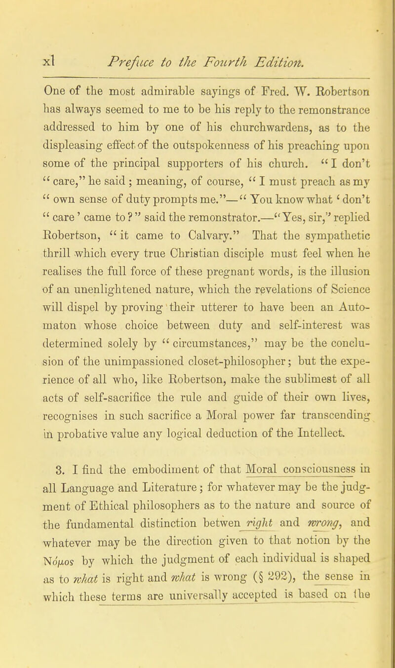 One of the most admirable sayings of Fred. W. Robertson has always seemed to me to be bis reply to the remonstrance addressed to bim by one of his churchwardens, as to the displeasing effect of the outspokenness of his preaching upon some of the principal supporters of his church.  I don't  care, he said ; meaning, of course,  I must preach as my  own sense of duty prompts me.— You know what' don't  care' came to ?  said the remonstrator.—Yes, sir, replied Robertson,  it came to Calvary. That the sympathetic thrill which every true Christian disciple must feel when he realises the full force of these pregnant words, is the illusion of an unenlightened nature, which the revelations of Science will dispel by proving' their utterer to have been an Auto- maton whose choice between duty and self-interest was determined solely by  circumstances, may be the conclu- sion of the unimpassioned closet-philosopher; but the expe- rience of all who, like Robertson, make the sublimest of all acts of self-sacrifice the rule and guide of their own lives, recognises in such sacrifice a Moral power far transcending in probative value any logical deduction of the Intellect. 3. I find the embodiment of that Moral consciousness in all Language and Literature; for whatever may be the judg- ment of Ethical philosophers as to the nature and source of the fundamental distinction betwen right and wrong, and whatever may be the direction given to that notion by the NoVos by which the judgment of each individual is shaped as to what is right and what is wrong (§ 292), the sense in which these terms are universallyaccepted is based on Uie