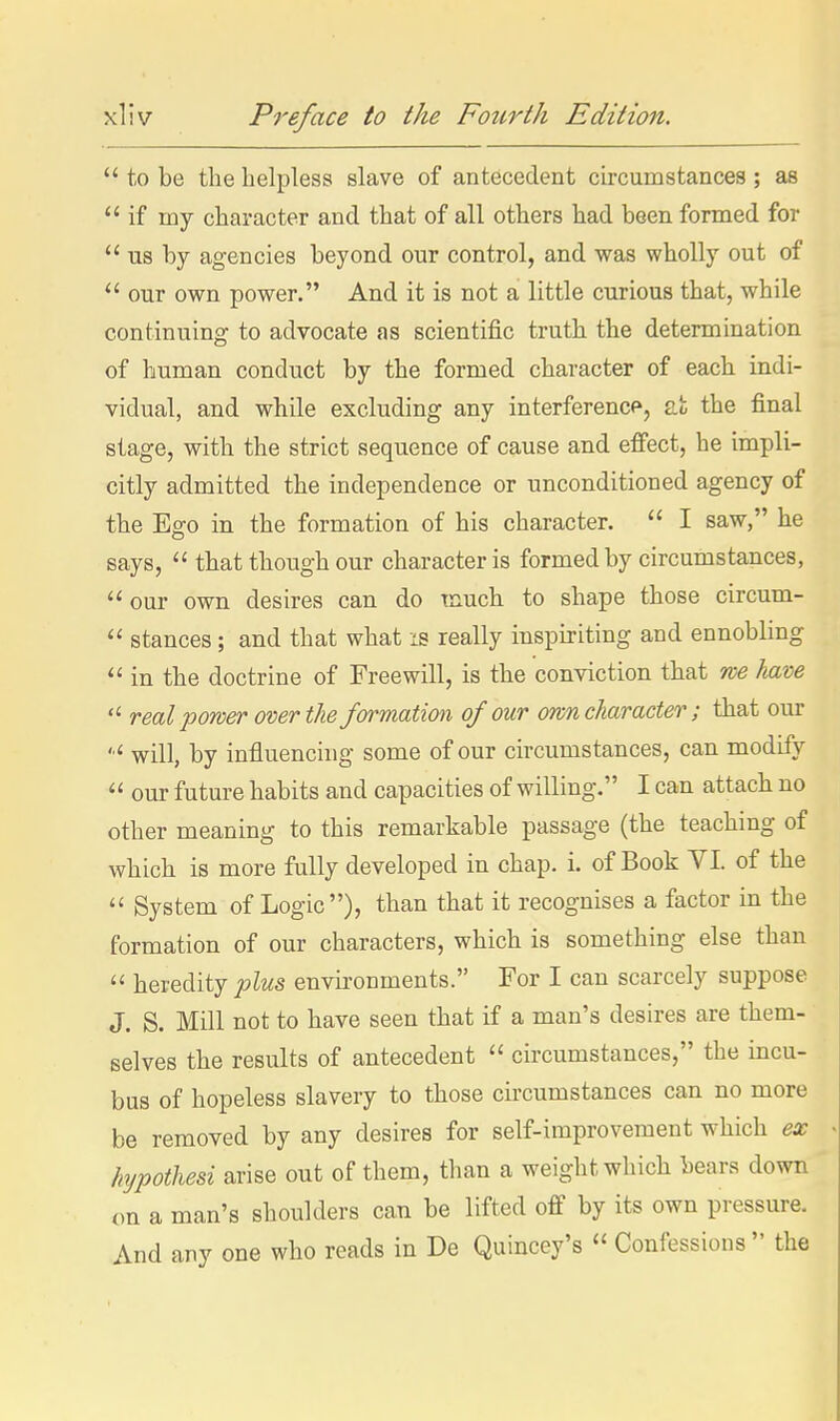  to be the helpless slave of antecedent circumstances ; as if my character and that of all others had been formed for  us by agencies beyond our control, and was wholly out of  our own power. And it is not a little curious that, while continuing to advocate as scientific truth the determination of human conduct by the formed character of each indi- vidual, and while excluding any interference, 2m the final stage, with the strict sequence of cause and effect, he impli- citly admitted the independence or unconditioned agency of the Ego in the formation of his character.  I saw, he says,  that though our character is formed by circumstances,  our own desires can do much to shape those circum-  stances; and that what is really inspiriting and ennobling  in the doctrine of Freewill, is the conviction that we ham  real power over the formation of our own character; that our will, by influenchig some of our circumstances, can modify  our future habits and capacities of willing. I can attach no other meaning to this remarkable passage (the teaching of which is more fully developed in chap. i. of Book VI. of the  System of Logic), than that it recognises a factor in the formation of our characters, which is something else than  heredity plus envii-onments. For I can scarcely suppose J. S. Mill not to have seen that if a man's desires are them- selves the results of antecedent  circumstances, the incu- bus of hopeless slavery to those circumstances can no more be removed by any desires for self-improvement which ex htjpothesi arise out of them, than a weight which bears down on a man's shoulders can be lifted off by its own pressure. And any one who reads in De Quincey's  Confessions  the