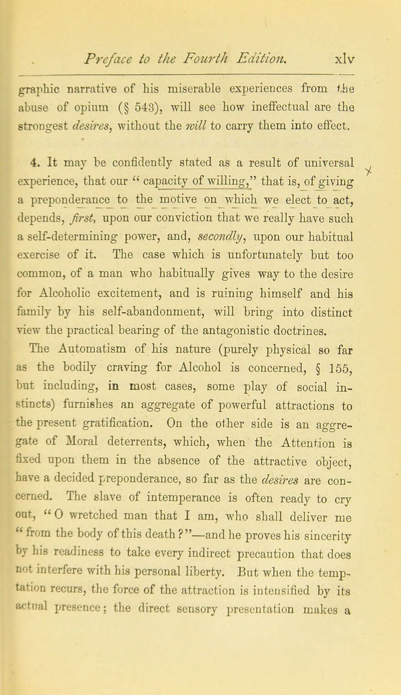 graphic narrative of his miserable experiences from f,he abuse of opium (§ 543), will see how ineffectual are the strongest desires, without the will to carry them into effect. 4. It may be confidently stated as a result of universal experience, that our  capacity of willing, that is, of giving a preponderance to the motive on which we elect to act, depends, first, upon our conviction that we really have such a self-determining power, and, secondly, upon our habitual exercise of it. The case which is unfortunately but too common, of a man who habitually gives way to the desire for Alcoholic excitement, and is ruining himself and his family by his self-abandonment, will bring into distinct view the practical bearing of the antagonistic doctrines. The Automatism of his nature (purely physical so far as the bodily craving for Alcohol is concerned, § 166, but including, in most cases, some play of social in- stincts) furnishes an aggregate of powerful attractions to the present gratification. On the other side is an aggre- gate of Moral deterrents, which, when the Attention is fixed upon them in the absence of the attractive object, have a decided preponderance, so far as the desires are con- cerned. The slave of intemperance is often ready to cry out,  0 wretched man that I am, who shall deliver me  from the body of this death ?—and he proves his sincerity by his readiness to take every indirect precaution that does not interfere with his personal liberty. But when the temp- tation recurs, the force of the attraction is intensified by its actual presence; the direct sensory presentation makes a