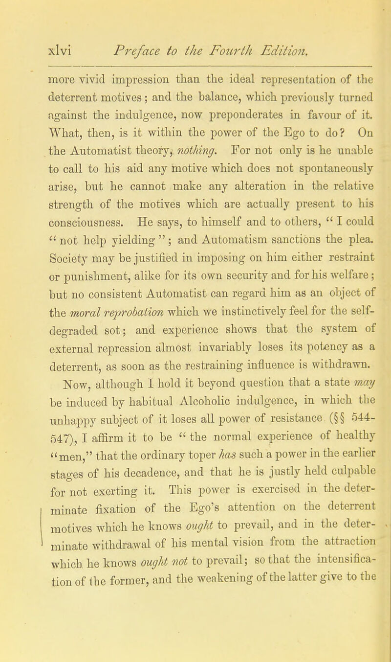 more vivid impression than the ideal representation of the deterrent motives; and the balance, which previously turned against the indulgence, now preponderates in favour of it. What, then, is it within the power of the Ego to do? On the Automatist theory, nothing. For not only is he unable to call to his aid any motive which does not spontaneously arise, but he cannot make any alteration in the relative strength of the motives which are actually present to his consciousness. He says, to himself and to others,  I could  not help yielding  ; and Automatism sanctions the plea. Society may be justified in imposing on him either restraint or punishment, alike for its own security and for his welfare; but no consistent Automatist can regard him as an object of the moral reprobaiion which we instinctively feel for the self- degraded sot; and experience shows that the system of external repression almost invariably loses its potency as a deterrent, as soon as the restraining influence is withdrawn. Now, although I hold it beyond question that a state tmy be induced by habitual Alcoholic indulgence, in which the unhappy subject of it loses all power of resistance (§§ 544- 547), I affirm it to be  the normal experience of healthy men, that the ordinary toper has such a power in the earlier stages of his decadence, and that he is justly held culpable for not exerting it. This power is exercised in the deter- minate fixation of the Ego's attention on the deterrent motives which he knows ought to prevail, and in the deter- minate withdrawal of his mental vision from the attraction which he knows ought not to prevail; so that the intensifica- tion of Ihe former, and the weakening of the latter give to the