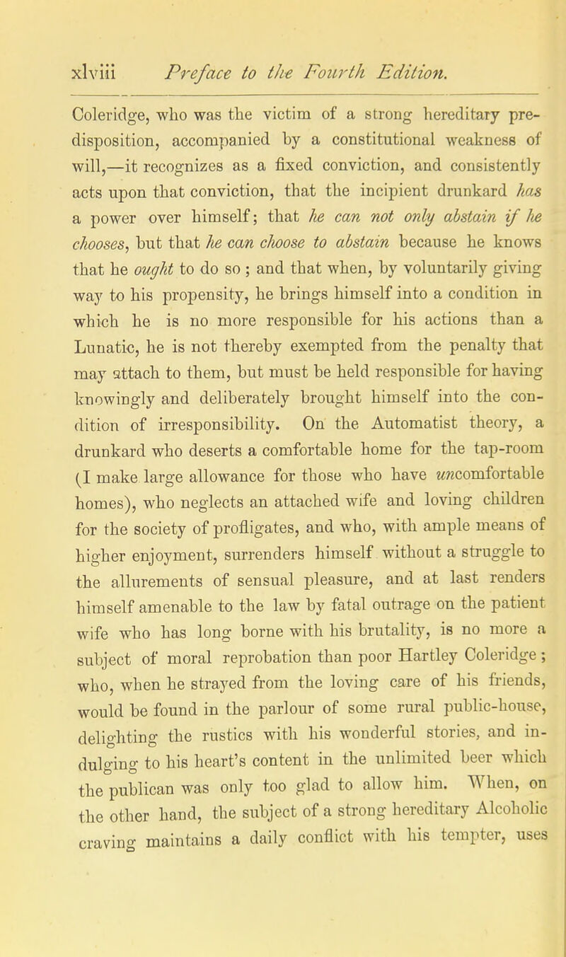 Coleridge, who was the victim of a strong hereditary pre- disposition, accompanied by a constitutional weakness of will,—it recognizes as a fixed conviction, and consistently acts upon that conviction, that the incipient drunkard has a power over himself; that he can not only abstain if lie chooses, hut that he can clioose to abstain because he knows that he ought to do so ; and that when, by voluntarily giving way to his propensity, he brings himself into a condition in which he is no more responsible for his actions than a Lunatic, he is not thereby exempted from the penalty that may attach to them, but must be held responsible for having knowingly and deliberately brought himself into the con- dition of irresponsibility. On the Automatist theory, a drunkard who deserts a comfortable home for the tap-room (I make large allowance for those who have wwcomfortable homes), who neglects an attached wife and loving children for the society of profligates, and who, with ample means of higher enjoyment, surrenders himself without a struggle to the allurements of sensual pleasure, and at last renders himself amenable to the law by fatal outrage on the patient wife who has long borne with his brutality, is no more a subject of moral reprobation than poor Hartley Coleridge ; who, when he strayed from the loving care of his friends, would be found in the parlour of some rural public-house, delighting the rustics with his wonderful stories, and in- dulging to his heart's content in the unlimited beer which the publican was only too glad to allow him. When, on the other hand, the subject of a strong hereditary Alcoholic craving maintains a daily conflict with his tempter, uses