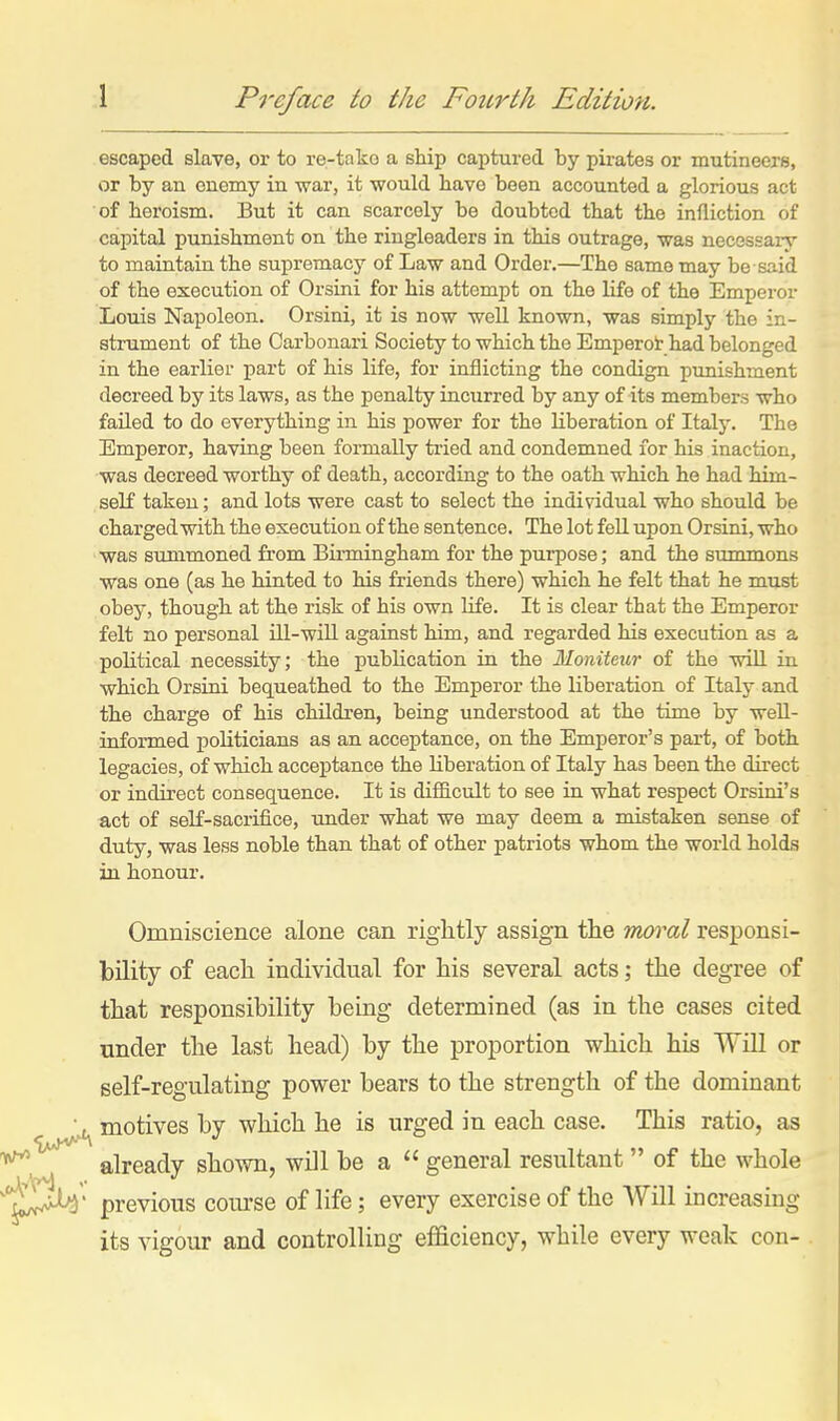 escaped slave, or to re-tako a ship captured by pirates or mutineers, or by an enemy in war, it would have been accounted a glorious act of heroism. But it can scarcely be doubted that the infliction of capital punishment on the ringleaders in this outrage, was necessary to maintain the suj)remacy of Law and Order.—The same may be said of the execution of Orsini for his attempt on the life of the Emperor Louis Napoleon. Orsini, it is now weU known, was simply the in- stmment of the Carbonari Society to which the Emperot had belonged in the earlier ]part of his life, for inflicting the condign punishment decreed by its laws, as the penalty incurred by any of its members who failed to do everything in his power for the liberation of Italj'. The Emperor, having been formally tried and condemned for his inaction, was decreed worthy of death, according to the oath which he had him- self takeu; and lots were cast to select the individual who should be charged with the execution of the sentence. The lot fell upon Orsini, who was summoned from Bii'mingham for the purpose; and the summons was one (as he hinted to his friends there) which he felt that he must obey, though at the risk of his own life. It is clear that the Emperor felt no personal ill-wiU against him, and regarded his execution as a political necessity; the publication in the Moniteur of the wiU in which Orsini bequeathed to the Emperor the liberation of Italy and the charge of his children, being understood at the time by well- informed politicians as an acceptance, on the Emperor's part, of both legacies, of which acceptance the liberation of Italy has been the direct or indirect consequence. It is difficult to see in what respect Orsini's act of seK-sacrifice, under what we may deem a mistaken sense of duty, was less noble than that of other patriots whom the world holds in honour. Omniscience alone can rightly assign the mo^^al responsi- bility of each individual for his several acts; the degree of that responsibility being determined (as in the cases cited under the last head) by the proportion which his WiU or self-regulating power bears to the strength of the dominant ■, motives by which he is urged in each case. This ratio, as already shown, will be a  general resultant  of the whole ^i^^Jt^' previous com-se of life; every exercise of the Will increasing its vigour and controlling efficiency, while every weak con-