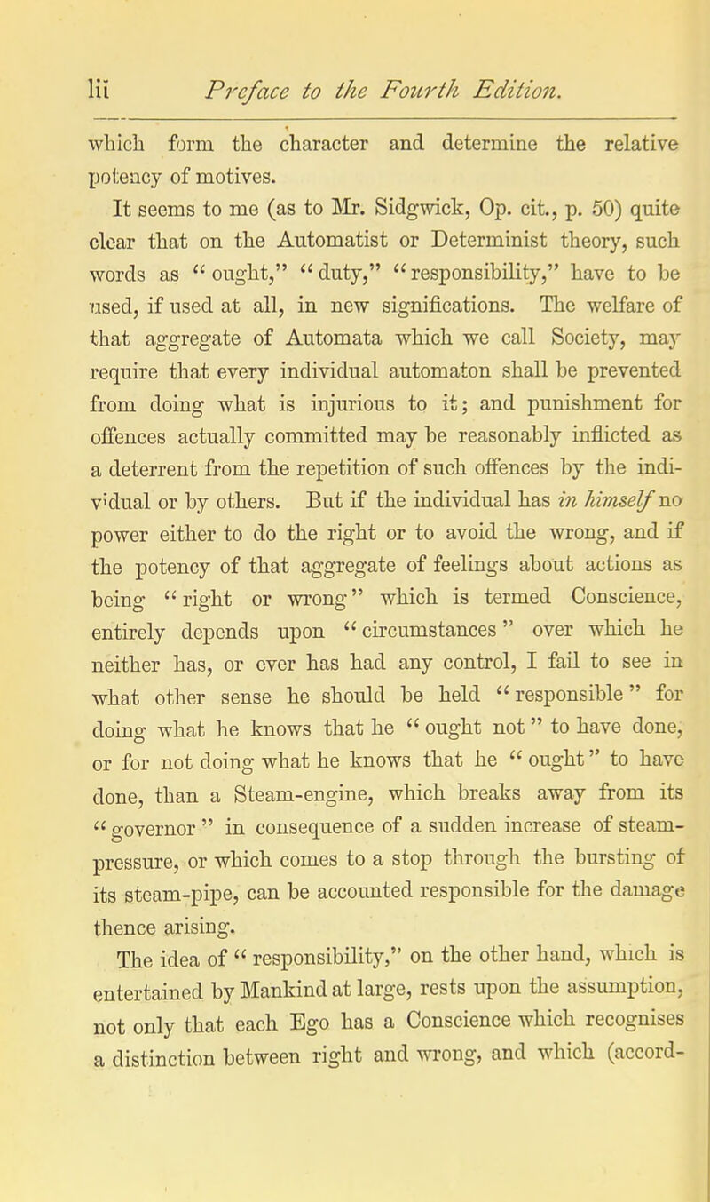 which form the character and determine the relative potency of motives. It seems to me (as to Mr. Sidgwick, Op. cit., p. 50) quite clear that on the Automatist or Determinist theory, such words as ought, duty, responsibiHty, have to be used, if used at all, in new significations. The welfare of that aggregate of Automata which we call Society, may require that every individual automaton shall be prevented from doing what is injurious to it; and punishment for offences actually committed may be reasonably inflicted as a deterrent from the repetition of such offences by the indi- v'dual or by others. But if the individual has in himself no power either to do the right or to avoid the wrong, and if the potency of that aggregate of feelings about actions as being right or wrong which is termed Conscience, entirely depends upon  circumstances over which he neither has, or ever has had any control, I fail to see in what other sense he should be held responsible for doing what he knows that he  ought not to have done, or for not doing what he knows that he  ought to have done, than a Steam-engine, which breaks away from its  o-overnor  in consequence of a sudden increase of steam- pressure, or which comes to a stop through the bursting of its steam-pipe, can be accounted responsible for the damage thence arising. The idea of  responsibility, on the other hand, which is entertained by Mankind at large, rests upon the assumption, not only that each Ego has a Conscience which recognises a distinction between right and wrong, and which (accord-