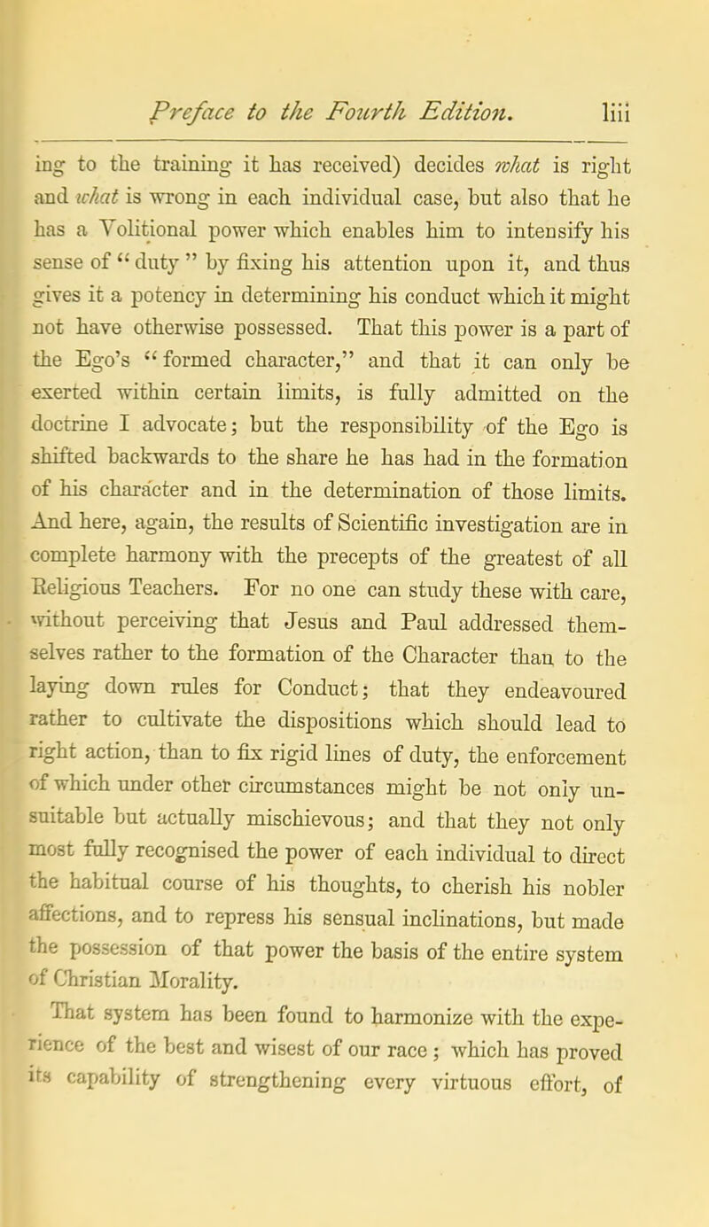 ing to the training it has received) decides what is right and ichat is wrong in each individual case, but also that he has a Volitional power which enables him to intensify his sense of  duty  by fixing his attention upon it, and thus gives it a potency in determining his conduct which it might not have otherwise possessed. That this power is a part of the Ego's  formed character, and that it can only be .exerted within certain limits, is fully admitted on the doctrine I advocate; but the responsibility of the Ego is shifted backwards to the share he has had in the formation of his character and in the determination of those limits. And here, again, the results of Scientific investigation are in complete harmony with the precepts of the greatest of all Eeligious Teachers. For no one can study these with care, mthout perceiving that Jesus and Paul addressed them- selves rather to the formation of the Character than to the laying down rules for Conduct; that they endeavoured rather to cultivate the dispositions which should lead to right action, than to fix rigid lines of duty, the enforcement of which under othet cu-cumstances might be not only un- suitable but actually mischievous; and that they not only most fully recognised the power of each individual to direct the habitual course of his thoughts, to cherish his nobler affections, and to repress his sensual inclinations, but made the possession of that power the basis of the entire system of Christian Morality. That system has been found to harmonize with the expe- rience of the best and wisest of our race; which has proved Its capability of strengthening every virtuous eftbrt, of