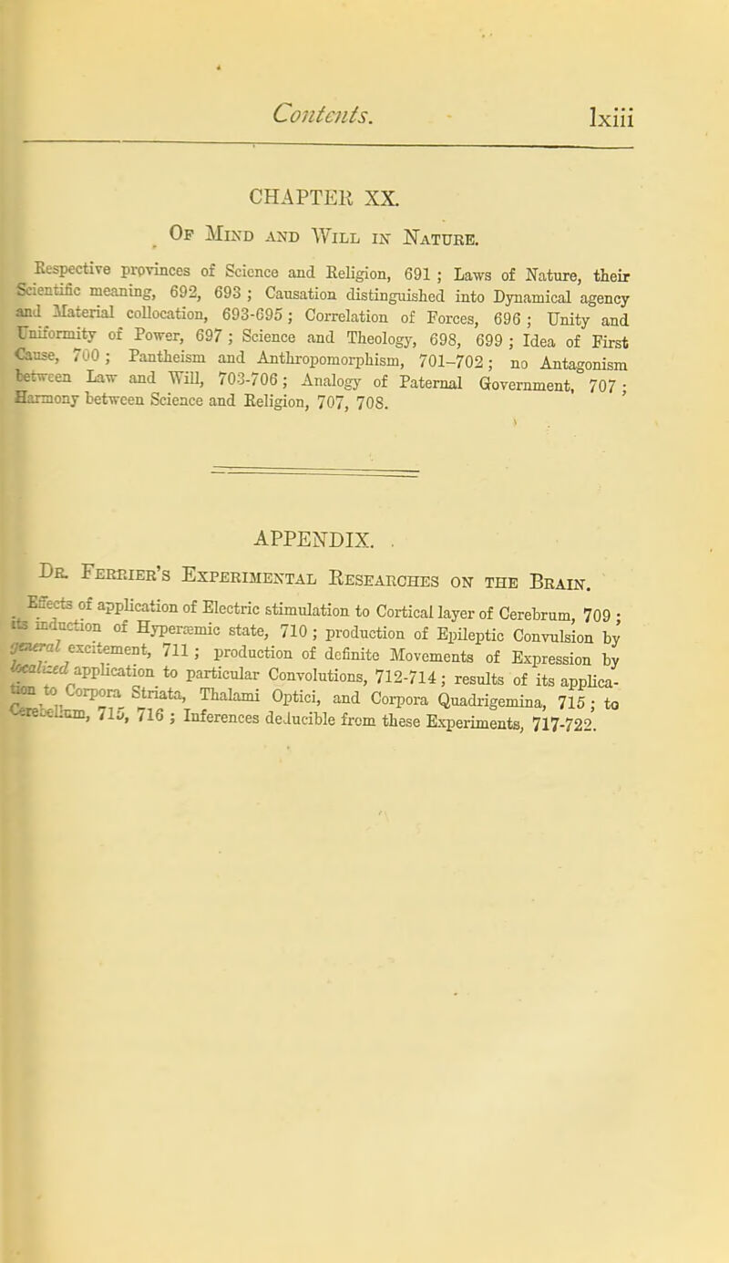 CHAPTER XX. Op Mind and Will ix Natuee. Kespective prpvinces of Science and Religion, 691 ; Laws of Nature, their Scientific meaning, 692, 693 ; Causation distinguished into Dynamical agency and Material conocation, 693-C95; Correlation of Forces, 696 ; Unity and Uniformity of Power, 697 ; Science and Theology, 698, 699 ; Idea of First Cause, 700 ; Pantheism and Anthropomorphism, 701-702; no Antagonism tetween Law and Will, 703-706 ; Analogj- of Paternal aovernment, 707 ; Harmony between Science and Eeligion, 707, 708. APPENDIX. . Da Febeier's Experimental Researches on the Brain. Effects of application of Electric stimulation to Cortical layer of Cerebrum, 709 • ite induction of Hypercemic state, 710 ; production of Epileptic Convulsion by excitement, 711; production of dciinito Movements of Expression by fecflZofcZ appUcation to particular Convolutions, 712-714; results of its appHca- to)n to Corpora Striata, Thalami Optici, and Coi-pora Quadrigemina, 715 • to ^re^mm, 71;*, /16 j Inferences deiucible from these Kxperiments, 717-72''