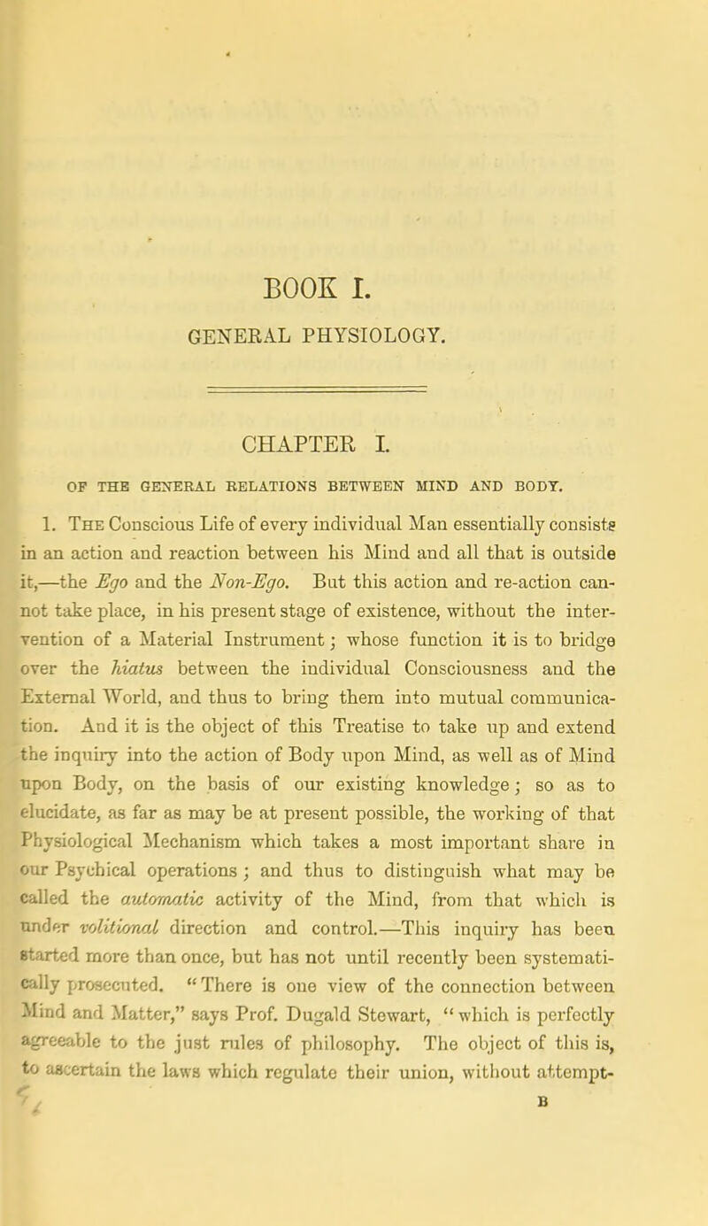 GENEKAL PHYSIOLOGY. [CHAPTER I OF THE GENT:RAL RELATIONS BETWEEN MIND AND BODY. 1. The Conscious Life of every individual Man essentially consists in an action and reaction between his Mind and all that is outside it,—the Ego and the Non-Ego. But this action and re-action can- not take place, in his present stage of existence, without the inter- vention of a Material Instrument; whose function it is to bridge over the hiatus between the individual Consciousness and the External World, and thus to bring them into mutual communica- tion. And it is the object of this Treatise to take iip and extend the inquiry into the action of Body upon Mind, as well as of Mind upon Body, on the basis of our existing knowledge; so as to elucidate, as far as may be at present possible, the working of that Physiological ilechanism which takes a most important share in our Psychical operations; and thus to distinguish what may be called the automatic activity of the Mind, from that whicli is under volitional direction and control.—This inquiry has been started more than once, but has not until recently been systemati- cally prosecuted.  There is one view of the connection between Mind and Matter, says Prof. Dugald Stewart,  which is perfectly agreeable to the just rules of philosophy. The object of this is, to ascertain the laws which regulate their union, without attempt-