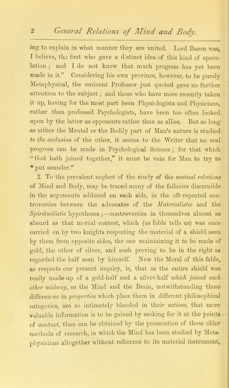 ing to explain in what manner they are united. Lord Bacon was, } I believe, tho first who gave a distinct idea of this kind of specu- j lation ; and I do not know that much progress has yet been i made in it. Considering his own province, however, to be purely : Metaphysical, the eminent Professor just quoted gave no further j attention to the subject ; and those who have more recently taken it up, having for the most part been Physiologists and Physicians, rather than professed Psychologists, have been too often looked upon by the latter as opponents rather than as allies. But so long as either the Mental or the Bodily part of Man's nature is studied to the eocclusion of the other, it seems to the Writer that no real progress can be made in Psychological Science; for that which ;  God hath joined together, it must be vain for Man to try to i put asunder. { 2. To the prevalent neglect of the study of the mutual relations I of Mind and Body, may be traced many of the fallacies discernible i in the arguments adduced on each side, in the oft-repeated con- j troversies between the advocates of the Materialistic and the | Spiritualistic hypotheses;—controversies in themselves almost as | absurd as that mortal contest, which (as fable tells us) was once \ carried on by two knights respecting the material of a shield seen i by them from opposite sides, the one maintaining it to be made of ' gold, the other of silver, and each proving to be in the right as regarded the half seen by himself. Now the Moral of this fable, as respects our present inquiry, is, that as the entire shield was i-eally made-up of a gold-half and a silvev-half which joined each other midway, so the Mind and the Brain, notwithstanding those differences in properties which place them in different philosophical categories, are so intimately blended in then- actions, that more valuable information is to be gained by seeking for it at the points of contact, than can be obtained by the prosecution of those older | methods of research, in which the Mind has been studied by Meta- i physicians altogether without reference to its material instrument, , li I I I I