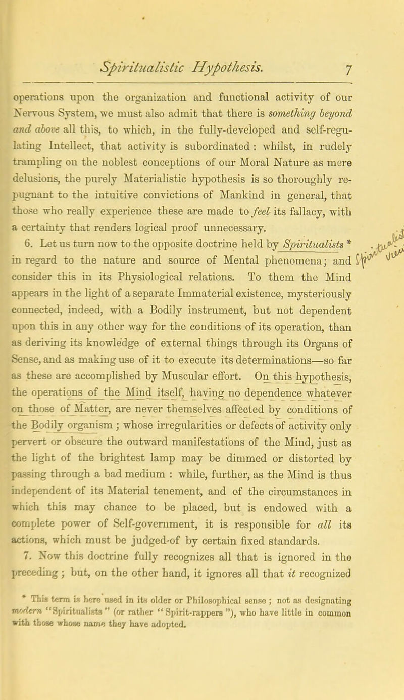 operations upon the organization and functional activity of our 2serTOus System, we must also admit that there is something beyond and above all this, to which, in the fully-developed and self-regu- lating Intellect, that activity is subordinated : whilst, in rudely trampling on the noblest conceptions of our Moral Nature as mere delusions, the purely Materialistic hypothesis is so thoroughly re- pugnant to the intuitive convictions of Mankind in general, that those who really experience these are made to feel its fallacy, with a certainty that renders logical proof unnecessary. 6. Let us turn now to the opposite doctrine held by Spiritualists * in regard to the natm-e and source of Mental phenomena; and i consider this in its Physiological relations. To them the Mind appeai-s in the light of a separate Immaterial existence, mysteriously connected, indeed, with a Bodily instrument, but not dependent upon this in any other w£j,y for the conditions of its operation, than as deriving its knowledge of external things through its Organs of Sense, and as making use of it to execute its determinations—so far as these are accomplished by Muscular effort. On^this hypothesis, the operations of the Mind_itself, having no dependence whatever on_those of Matter, are never themselves affected by conditions of the Bodily organism ; whose irregularities or defects of activity only pervert or obscure the outward manifestations of the Mind, just as the light of the brightest lamp may be dimmed or distorted by passing through a bad medium : while, further, as the Mind is thus independent of its Material tenement, and of the circumstances in which thia may chance to be placed, but is endowed with a complete power of Self-government, it is responsible for all its actions, which must be judged-of by certain fixed standards. 7. Now this doctrine fully recognizes all that is ignored in the l)receding; but, on the other hand, it ignores aU that it recognized * This term is here tj.s6fl in its older or Philosophical sense ; not as designating modern Spiritualists  (or rather  Spirit-rappers who have little in common with those whose name they have adopted.