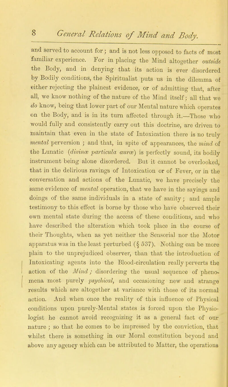 and served to account for; and is not less opposed to facts of most familiar experience. For in placing the Mind altogether ouUide the Body, and in denying that its action is ever disordered by Bodily conditions, the Spiritualist puts us in the dilemma of either rejecting the plainest evidence, or of admitting that, after aU, we know nothing of the nature of the Mind itself : all that we do know, being that lower part of our Mental nature which operates on the Body, and is in its turn aflFected through it.—Those who would fully and consistently carry out this doctrine, are driven to maintain that even in the state of Intoxication there is no truly mental perversion ; and that, in spite of appearances, the mmd of the Lunatic {divinoe particula auroe) is perfectly sound, its bodUy instrument being alone disordered. But it cannot be overlooked, that in the delii-ious ravings of Intoxication or of Fever, or in the conversation and actions of the Lunatic, we have precisely the same evidence of mental operation, that we have in the sayings and doings of the same individuals in a state of sanity j and ample testimony to this effect is borne by those who have observed their own mental state during the access of these conditions, and who have described the alteration which took place in the course of their Thoughts, when as yet neither the Sensorial nor the Motor apparatus was in the least perturbed (§ 537). Nothing can be more plain to the unprejudiced observer, than that the introduction of Intoxicating agents into the Blood-circulation really pei-verts the action of the Mind; disordering the usual sequence of pheno- mena most purely psycliical, and occasioning new and strange results which are altogether at variance with those of its normal action. And when once the reality of this influence of Physical conditions upon purely-Mental states is forced upon the Physio- logist he cannot avoid recognizing it as a general fact of our nature ; so that he comes to be impressed by the conviction, that whilst there is something in our Moral constitution beyond and above any agency which can be attributed to Matter, the operations