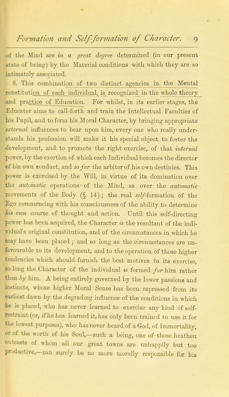 of the Miud are in a great degree determined (in our present state of being) by the Material conditions with which they are so intimately associated, 8. This combination of two distinct agencies in the Mental constitution of each individual, is recognized^ in the whole theory and practice of Education. For whilst, in its earlier stages, the Educator aims to call-forth and train the Intellectual Faculties of his Pupil, and to form his Moral Character, by bringing appropriate ex ternal influences to bear upon him, every one who really under- stands his profession will make it his special object to foster the development, and to promote the right exercise, of that internal power, by the exertion of which each Individual becomes the director of his own conduct, and so far the arbiter of his own destinies. This power is exercised by the Will, in virtue of its domination over the automatic operations- of the Mind, as over the automatic movements of the Body (§ 14); the real se^/-formation of the Ego commencing with his consciousness of the ability to determine his own course of thought and action. Until this self-directino- power has been acquired, the Character is the resultant of the indi- vidual's original constitution, and of the circumstances in which he may have been placed; and so long as the circumstances are un- feivourable to its development, and to the operation of those higher tendencies which should furnish the best motives to its exercise, so long the Character of the individual is formed for him rather than hy him. A being entirely governed by the lower passions and instincts, whose higher Moral Sense has been repressed from its earliest dawn by the degrading influence of the conditions in which he is placed, who has never learned to exercise any kind of self- restraint (or, if he has learned it, has only been trained to use it for the lowest purposes), who has never heard of a God, of Immortality, or of the worth of his Soul,—such a being, one of those heathen outca.st8 of whom all our great towns are unhappily but too productive,—can surely be no more morally responsible for his