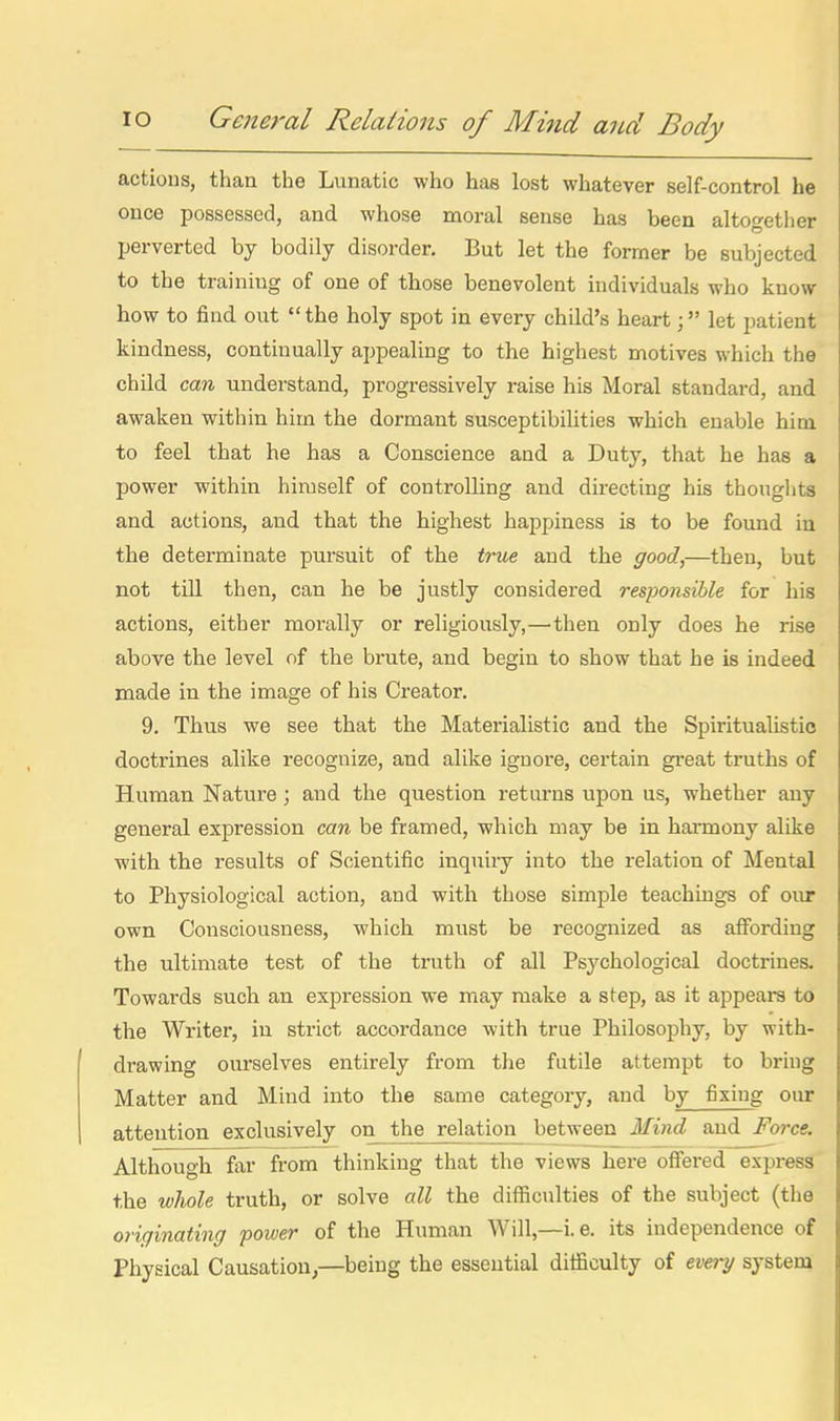 actious, than the Lunatic who has lost whatever self-control he ; once possessed, and whose moral sense has been altogether i perverted by bodily disorder. But let the former be subjected i to the training of one of those benevolent hidividuals who know i how to find out the holy spot in every child's heartlet patient I kindness, continually appealing to the highest motives which the ! child can understand, progressively raise his Moral standard, and i awaken within him the dormant susceptibilities which enable him ; to feel that he has a Conscience and a Duty, that he has a i power within himself of controlling and directing his thoughts \ and actions, and that the highest happiness is to be found iu I the determinate pursuit of the true and the good.,—then, but i not till then, can he be justly considered responsible for his actions, either morally or religiously,—'then only does he rise ! above the level of the brute, and begin to show that he is indeed | made in the image of his Creator. 9. Thus we see that the Materialistic and the Spiritualistic ! doctrines alike recognize, and alike ignore, certain great truths of I Human Nature; and the question returns upon us, whether any | general expression can be framed, which may be in hai'mony alike ■ with the results of Scientific inquiry into the relation of Mental i to Physiological action, and with those simple teachings of our i own Consciousness, which must be recognized as affording ! the ultimate test of the truth of all Psychological doctrines. Towards such an expression we may make a step, as it appears to the Writer, in strict accordance with true Philosophy, by with- drawing ourselves entirely from the futile attempt to bring Matter and Mind into the same category, and by fixing our attention exclusively on the relation between Mind and Force. Although far from thinking that the views here offered express the wliole truth, or solve all the difficulties of the subject (the originating power of the Human Will,—i.e. its independence of Physical Causation,—being the essential difficulty of every system ii