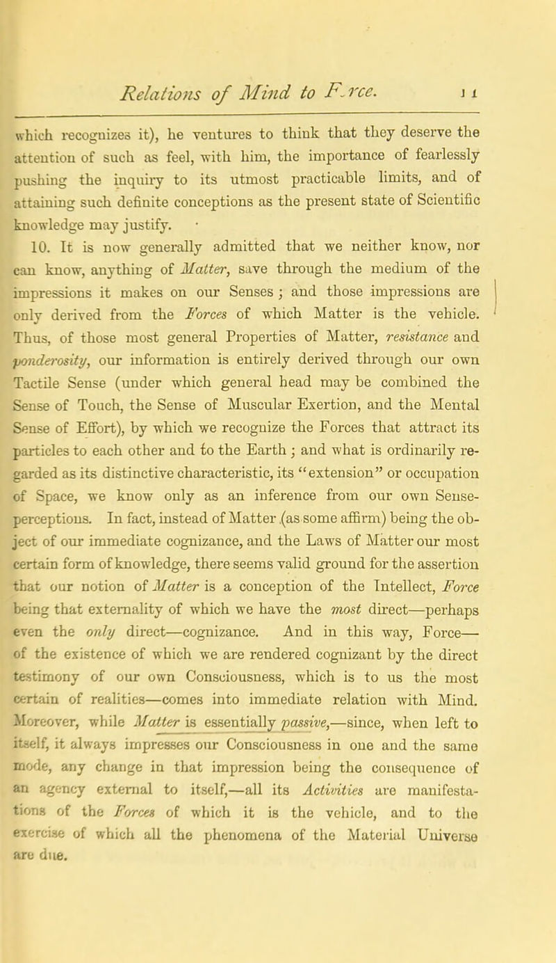 Relations of Mind to F.rce. which recognizes it), he veutures to think that they deserve the attention of such as feel, with him, the importance of fearlessly pushing the inquiry to its utmost practicable limits, and of attaining such definite conceptions as the present state of Scientific knowledge may justify. 10. It is now generally admitted that we neither know, nor can know, anything of Matter, save through the medium of the impressions it makes on our Senses ; and those impressions are only derived from the Forces of which Matter is the vehicle. Thus, of those most general Properties of Matter, resistance and ponderosity, our information is entirely derived through our own Tactile Sense (under which general head may be combined the Sense of Touch, the Sense of Muscular Exertion, and the Mental Sense of Effort), by which we recognize the Forces that attract its particles to each other and fo the Earth ; and what is ordinarily re- garded as its distinctive characteristic, its extension or occupation of Space, we know only as an inference from our own Sense- perceptions. In fact, instead of Matter .(as some aflSi-m) being the ob- ject of our immediate cognizance, and the Laws of Matter our most certain form of knowledge, there seems valid ground for the assertion that our notion of Matter is a conception of the Intellect, Force being that externality of which we have the most direct—perhaps even the only direct—cognizance. And in this way. Force— of the existence of which we are rendered cognizant by the direct testimony of our own Consciousness, which is to us the most certain of realities—comes into immediate relation with Mind. Moreover, while Matter is essentially passive,—since, when left to itaelf, it always impresses our Consciousness in one and the same mode, any change in that impression being the consequence of an agency external to itself,—all its Activities are manifesta- tions of the Forces of which it is the vehicle, and to the exercise of which all the phenomena of the Material Uuiverae are due.