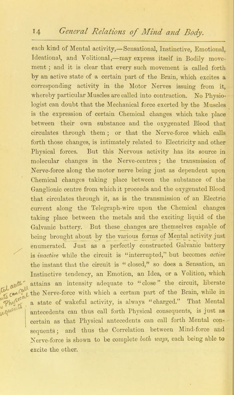 each kind of Mental activity,—Sensational, Instinctive, Emotional. Ideational, and Volitional,—may express itself in Bodily move- ment ; and it is clear that every such movement is called forth by an active state of a certain part of the Brain, which excites a corresponding activity in the Motor Nerves issuing from it, whereby particular Muscles are called into contraction. No Physio- logist can doubt that the Mechanical force exerted by the Muscles is the expression of certain Chemical changes which take place between their own substance and the oxygenated Blood that circulates through them ; or that the Nerve-force which calls forth those changes, is intimately related to Electricity and other Physical forces. But this Nervous activity has its sovu-ce in molecular changes in the Nerve-centres; the transmission of Nerve-force along the motor nerve being just as dependent upon Chemical changes taking place between the substance of the Ganglionic centre from which it proceeds and the oxygenated Blood that circulates through it, as is the transmission of an Electric current along the Telegraph-wire upon the Chemical changes taking place between the metals and the exciting liquid of the Galvanic battery. But these_changes_are_themselves capable of being brought about by the various forms of Mental activity just enumerated. Just as a perfectly constructed Galvanic battery is inactive while the circuit is interrupted, but becomes active the instant that the circuit is  closed, so does a Sensation, an Instinctive tendency, an Emotion, an Idea, or a Volition, which OA*^' attains an intensity adequate to  close the circuit, liberate ^f«/*-^?jL the Nerve-force with which a certam part of the Brain, while in J^^** oJ'- J^erve-iorce witn wnica a certam part oi lub jaiam, wunc lu <pK^^J^ a state of wakeful activity, is always chai-ged. That Mental antecedents can thus call forth Physical cousequents, is just as certain as that Physical antecedents can call forth Mental con- sequents; and thus the Correlation between Mind-force and Nerve-force is shown to be complete both ways, each being able to excite the other.