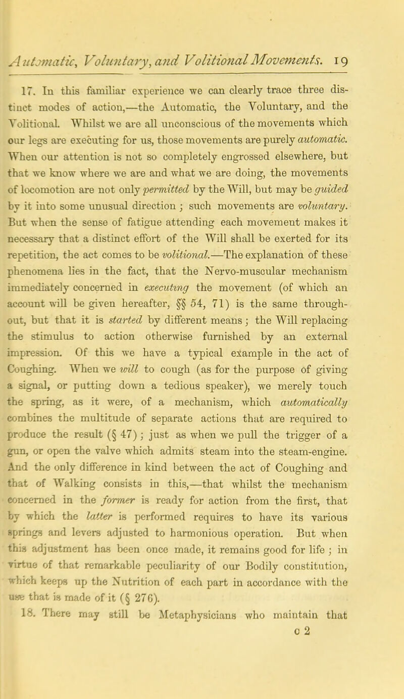 17. In this familiar experience we can clearly trace three dis- tinct modes of action,—the Automatic, the Voluntary, and the YohtionaL Whilst we are all unconscious of the movements which our legs are executing for us, those movements are purely automatic. When our attention is not so completely engrossed elsewhere, but that we know where we are and what we are doing, the movements of locomotion are not only 'permitted by the Will, but may be guided by it into some unusual direction ; such movements are voluntary. But when the sense of fatigue attending each movement makes it necessary that a distinct effort of the Will shall be exerted for its repetition, the act comes to be volitional.—The explanation of these phenomena lies in the fact, that the Nervo-muscular mechanism immediately concerned in executing the movement (of which an account svill be given hereafter, §§54, 71) is the same through- out, but that it is started by different means; the Will replacing the stimulus to action otherwise furnished by an external impression. Of this we have a typical example in the act of Coughing. When we toill to cough (as for the purpose of giving a signal, or putting down a tedious speaker), we merely touch the spring, as it were, of a mechanism, which automatically combines the multitude of separate actions that are required to produce the result (§ 47); just as when we pull the trigger of a gun, or open the valve which admits steam into the steam-engine. And the only difference in kind between the act of Coughing and that of AValking consists in this,—that whilst the mechanism concerned in the former is ready for action from the first, that by which the latter is performed requires to have its various Bprings and levers adjusted to harmonious operation. But when this adjustment has been once made, it remains good for life ; in virtue of that remarkable peculiarity of our Bodily constitution, which keeps up the Nutrition of each part in accordance with the awe that is made of it (§ 276). 18, There may still be Metaphysicians who maintain that 0 2