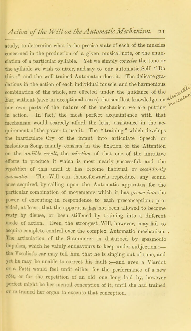 study, to deteraiine what is the precise state of each of the muscles concerued in the production of a given musical note, or the enun- ciation of a particular syllable. Yet we simply conceive the tone or the syllable we wish to utter, and say to our automatic Self  Do this :'' and the well-trained Automaton does it. The delicate gra- dations in the action of each individual muscle, and the harmonious combination of the whole, are elfected under the guidance of the Ear, without (save in exceptional cases) the smallest knowledge on our own parts of the nature of the mechanism we are putting in action. In fact, the most perfect acquaintance with that mechanism would scarcely afford the least assistance in the ac- quirement of the power to use it. The  training  which develops the inai-ticulate Cry of the infant into articulate Speech or melodious Song, mainly consists in the fixation of the Attention on the audible result, the selection of that one of the imitative efforts to produce it which is most nearly successful, and the repetition of this untU it has become habitual or secondarily/ automatic. The Will can thenceforwards reproduce any sound once acquired, by calling upon the Automatic apparatus for the particular combination of movements which it has grown into the power of executing in respondence to each preconception; pro- vided, at least, that the apparatus has not been allowed to become nisty by disuse, or been stiffened by training into a different mode of action. Even the strongest Will, however, may fail to acquire complete control over the complex Automatic mechanism. The articulation of the Stammerer is disturbed by spasmodic impulses, which he vainly endeavours to keep imder subjection :— the Vocalist's ear may tell him that he is singing out of tune, and yet he may be unable to correct his fault :—and even a Viardot or a Patti would feel unfit either for the performance of a new rdle, or for the repetition of an old one long laid by, however perfect might be her mental conception of it, until she had trained or re-trained her organ to execute that concei>tion.