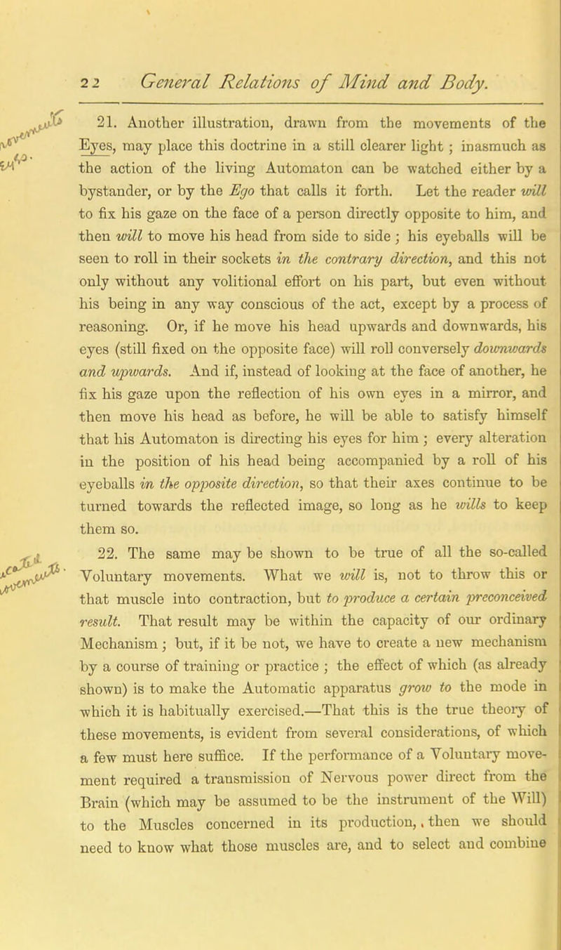 ^—' • —— ■ — I 21, Another illustration, drawn from the movements of the j Eyes, may place this doctrine in a still clearer light ; inasmuch as ! the action of the living Automaton can be watched either by a ; bystander, or by the Ego that calls it forth. Let the reader wUl 1 to fix his gaze on the face of a person directly opposite to him, and ! then will to move his head from side to side ; his eyeballs will be i seen to roll in their sockets in the contrary direction, and this not \ only without any volitional effort on his part, but even -without j his being in any way conscious of the act, except by a process of j reasoning. Or, if he move his head upwards and downwards, his j eyes (still fixed on the opposite face) will roll conversely downwards i and upwards. And if, instead of looking at the face of another, he i fix his gaze upon the reflection of his own eyes in a mirror, and j then move his head as before, he will be able to satisfy himself ' that his Automaton is directing his eyes for him ; every alteration i in the position of his head being accompanied by a roll of his ! eyeballs in the opposite direction, so that then- axes continue to be i turned towards the reflected image, so long as he wills to keep | them so. . 22. The same may be shown to be true of all the so-called I Voluntary movements. What we will is, not to throw this or < that muscle into contraction, but to produce a certain preconceived ! result. That result may be within the capacity of oirr ordinary | Mechanism; but, if it be not, we have to create a new mechanism j by a course of training or practice ; the effect of which (as already j shown) is to make the Automatic apparatus grow to the mode in which it is habitually exercised.—That this is the true tbeoiy of j these movements, is evident from several considerations, of which I a few must here suffice. If the performance of a Voluntary move- | ment required a transmission of Nervous power direct from the li Brain (which may be assumed to be the instrument of the Will) I to the Muscles concerned in its production,. then we should i; need to know what those muscles are, and to select and combine i