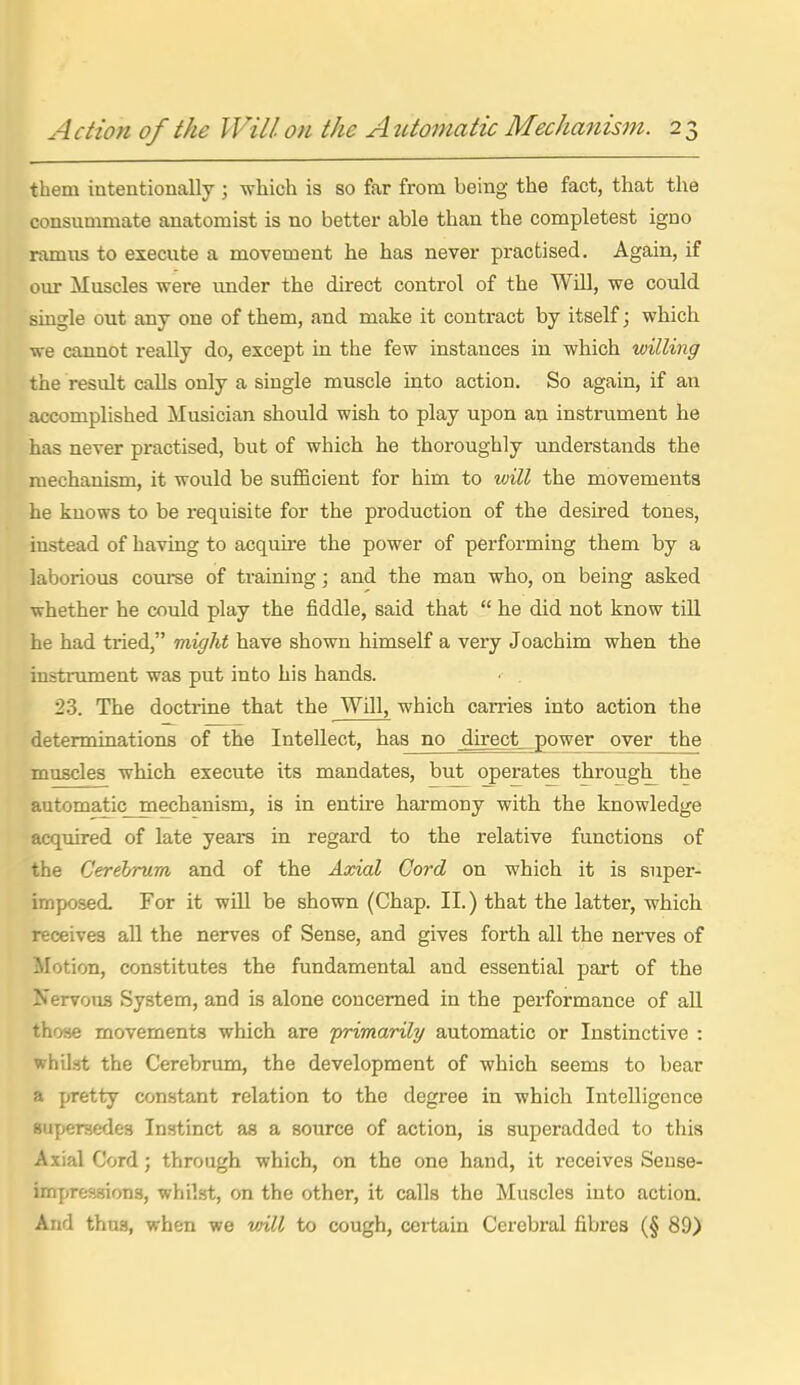 them intentionally ; which is so far from being the fact, that the consummate anatomist is no better able than the completest igno ramns to execute a movement he has never practised. Again, if our Muscles were under the direct control of the Will, we could single out any one of them, and make it contract by itself; which we cannot really do, except in the few instances in which willing the result calls only a single muscle into action. So again, if an accomplished Musician should wish to play upon an instrument he has never practised, but of which he thoroughly understands the mechanism, it would be suflScient for him to vnll the movements he knows to be requisite for the production of the desired tones, instead of having to acquire the power of performing them by a laborious course of training; and the man who, on being asked whether he could play the fiddle, said that  he did not know till he had tried, might have shown himself a very Joachim when the instrument was put into his hands. 23. The doctrine that the Will, which carries into action the determinations of the Intellect, has no direct, power over the muscles which execute its mandates, but operates through^ the automatic mechanism, is in entire harmony with the knowledge acquired of late yeara in regard to the relative functions of the Cerehrum and of the Axial Cord on which it is super- imposed. For it will be shown (Chap. II.) that the latter, which receives all the nerves of Sense, and gives forth all the nerves of Motion, constitutes the fundamental and essential part of the Nervous System, and is alone concerned in the performance of all those movements which are 'primarily automatic or Instinctive : whil.'jt the Cerebrum, the development of which seems to bear a pretty constant relation to the degree in which Intelligence Buperaedes Instinct as a source of action, is superadded to this Axial Cord; through which, on the one hand, it receives Sense- impressions, whilst, on the other, it calls the Muscles into action. And thus, when we vnll to cough, certain Cerebral fibres (§ 89)