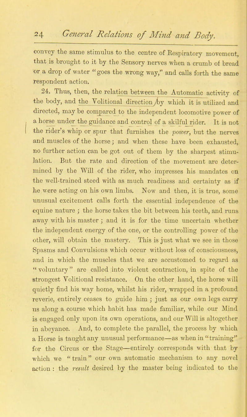 convey the same stimulus to the centre of Respiratory movement, that is brought to it by the Sensory nerves when a crumb of bread or a di-op of water goes the wrong way, and calls forth the same respondent action. 24. Thus, then, the relatj^between the^A^tomatic activity of the body, and theJV^olitional^irectionylay which it is utilized and directed, may be compared to the independent locomotive power of a horse under the guidance and control of a skilfulrider. It is not the rider's whip or spur that furnishes the power, but the nerves and muscles of the horse; and when these have been exhausted, no further action can be got out of them by the sharpest stimu- lation. But the rate and direction of the movement are deter- mined by the Will of the rider, who impresses his mandates on the well-trained steed with as much readiness and certainty as if he were acting on his own limbs. Now and then, it is true, some unusual excitement calls forth the essential independence of the equine nature ; the horse takes the bit between his teeth, and runs away with his master ; and it is for the time uncertain whether the independent energy of the one, or the controlling power of the other, will obtain the mastery. This is just what we see in those Spasms and Convulsions which occur without loss of consciousness, and in which the muscles that we are accustomed to regard as  voluntary are called into violent contraction, in spite of the strongest Volitional resistance. On the other hand, the horse will quietly find his way home, whilst his rider, wi'apped in a profound reverie, entirely ceases to guide him ; just as our own legs carry us along a course which habit has made familiar, whUe our Mind is engaged only upon its own operations, and our Will is altogether in abeyance. And, to complete the parallel, the process by which a Horse is taught any unusual performance—as when in training for the Circus or the Stage—entirely corresponds with that by which we train our own automatic mechanism to any novel a>ction : the result desired by the master being indicated to the
