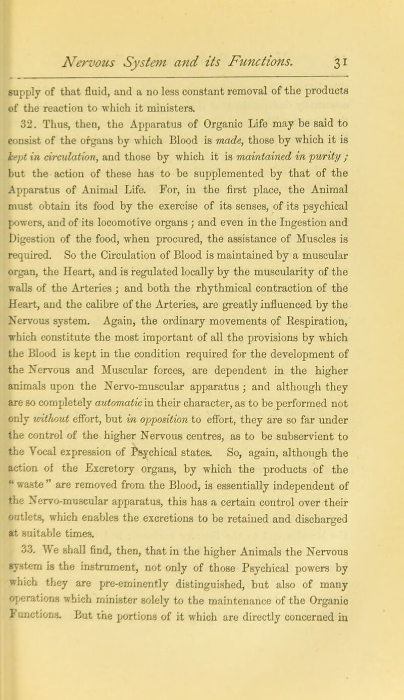 Bupply of that fluid, and a no less constant removal of the products of the reaction to which it ministers. 32. Thus, then, the Apparatus of Organic Life may be said to consist of the organs by which Blood is made, those by which it is Icept in circulation, and those by which it is maintained in jmrity ; but the action of these has to be supplemented by that of the Apparatus of Animal Life. For, in the first place, the Animal must obtain its food by the exercise of its senses, of its psychical powers, and of its locomotive organs; and even in the Ingestion and Digestion of the food, when procured, the assistance of Muscles is required. So the Circulation of Blood is maintained by a muscular organ, the Heart, and is regulated locally by the muscularity of the walls of the Arteries ; and both the rhythmical contraction of the Heart, and the calibre of the Arteries, are greatly influenced by the Nervous system. Again, the ordinary movements of Respiration, which constitute the most important of all the provisions by which the Blood is kept in the condition required for the development of the Nervous and Muscular forces, are dependent in the higher animals upon the Nervo-muscular apparatus; and although they are so completely automatic in their character, as to be performed not only without effort, but in opposition to eff'ort, they are so far under the control of the higher Nervous centres, as to be subservient to the Vocal expression of Psychical states. So, again, although the action of the Excretory organs, by which the products of the  waate  are removed from the Blood, is essentially independent of the Nervo-muscular apparatus, this has a certain control over their outlets, which enables the excretions to be retained and discharged at suitable times. 3.3. We shall find, then, that in the higher Animals the Nervous system is the instrument, not only of those Psychical powers by which they are pre-eminently distinguished, but also of many operations which minister solely to tlie maintenance of the Organic I unctions. But the portions of it which are directly concerned in