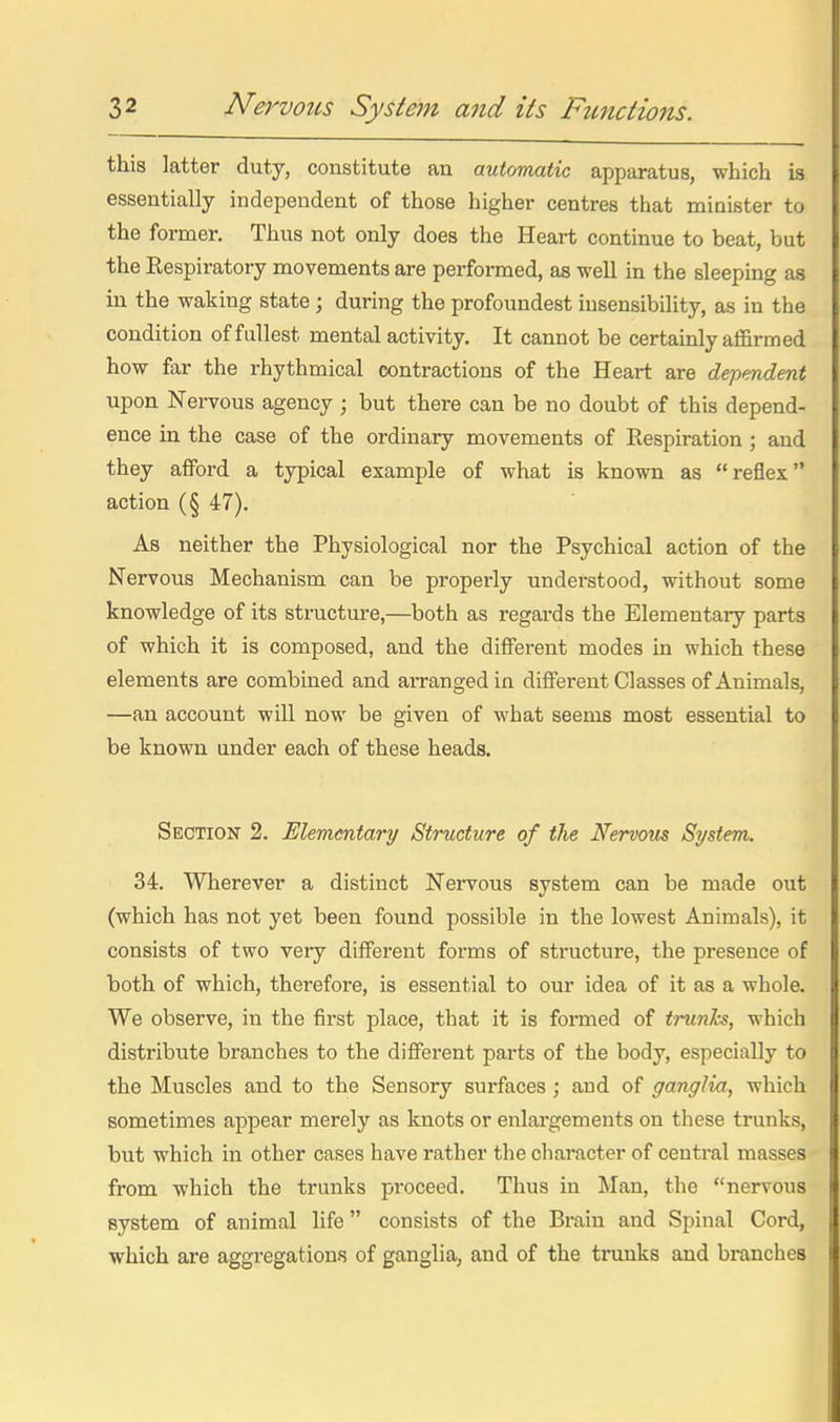 this latter duty, constitute an automatic apparatus, which is essentially independent of those higher centres that minister to the former. Thus not only does the Heart continue to beat, but the Respiratory movements are performed, as well in the sleeping as in the waking state; during the profoundest insensibility, as in the condition of fullest mental activity. It cannot be certamly affirmed how far the rhythmical contractions of the Heart are dependent upon Nervous agency ; but there can be no doubt of this depend- ence in the case of the ordinary movements of Respiration ; and they afford a typical example of what is known as reflex action (§ 47). As neither the Physiological nor the Psychical action of the Nervous Mechanism can be properly understood, without some knowledge of its structure,—both as regards the Elementary parts of which it is composed, and the different modes in which these elements are combined and arranged in different Classes of Animals, —an account will now be given of what seems most essential to be known under each of these heads. Section 2. Elementary Structure of the Nervous System. 34. Wherever a distinct Nervous system can be made out (which has not yet been found possible in the lowest Animals), it consists of two very different forms of structure, the presence of both of which, therefore, is essential to our idea of it as a whole. We observe, in the first place, that it is formed of trunks, which distribute branches to the different parts of the body, especially to the Muscles and to the Sensory surfaces; and of ganglia, which sometimes appear merely as knots or enlargements on these trunks, but which in other cases have rather the character of central masses from which the trunks pi-oceed. Thus in Man, the nervous system of animal life consists of the Brain and Spinal Cord, which are aggregations of ganglia, and of the trunks and branches