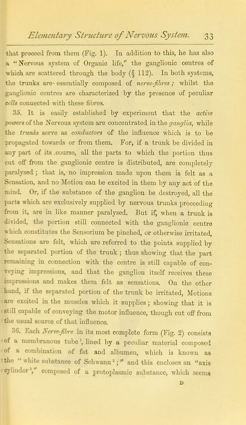 that proceed from them (Fig. 1). In addition to this, he has also a Nervous system of Organic life, the ganglionic centres of which are scattered through the body (§ 112). In both systems, the trunks are - essentially composed of nerve-fihres ; whilst the ganglionic centres are characterized by the presence of peculiar cells connected with these fibres. 35. It is easUy established by experiment that the active powers of the Nervous system are concentrated in the ganglia, while the trunks serve as conductors of the influence which is to be Dropagated towards or from them. For, if a trunk be divided in any part of its .courae, all the parts to which the portion thus cut off from the ganglionic centre is distributed, are completely paralysed ; that is, no impression made upon them is felt as a Sensation, and no Motion can be excited in them by any act of the mind. Or, if the substance of the ganglion be destroyed, all the parts which are exclusively supplied by nervous trunks proceeding from it, are in like manner paralysed. But if, when a trunk is divided, the portion still connected with the ganglionic centre which constitutes the Sensorium be pinched, or otherwise irritated, Sensations are felt, which are referred to the points supplied by the separated portion of the trunk ; thus showing that the part remainmg in connection with the centre is still capable of con- veying impressions, and that the ganglion itself receives these impressions and makes them felt as sensations. On the other hand, if the separated portion of the trunk be irritated. Motions ! are excited hi the muscles which it supplies; showing that it is ! still capable of conveying the motor influence, though cut off from ' the usual source of that influence. 36. Each Nerve-P/re in its most complete form (Fig. 2) consists of a membranous tube', lined by a peculiar material composed of a combination of fat and albumen, which is known as ithe  white substance of Schwann^; and this encloses an axis ! cylmder'j composed of a protoplasmic substance, which seems