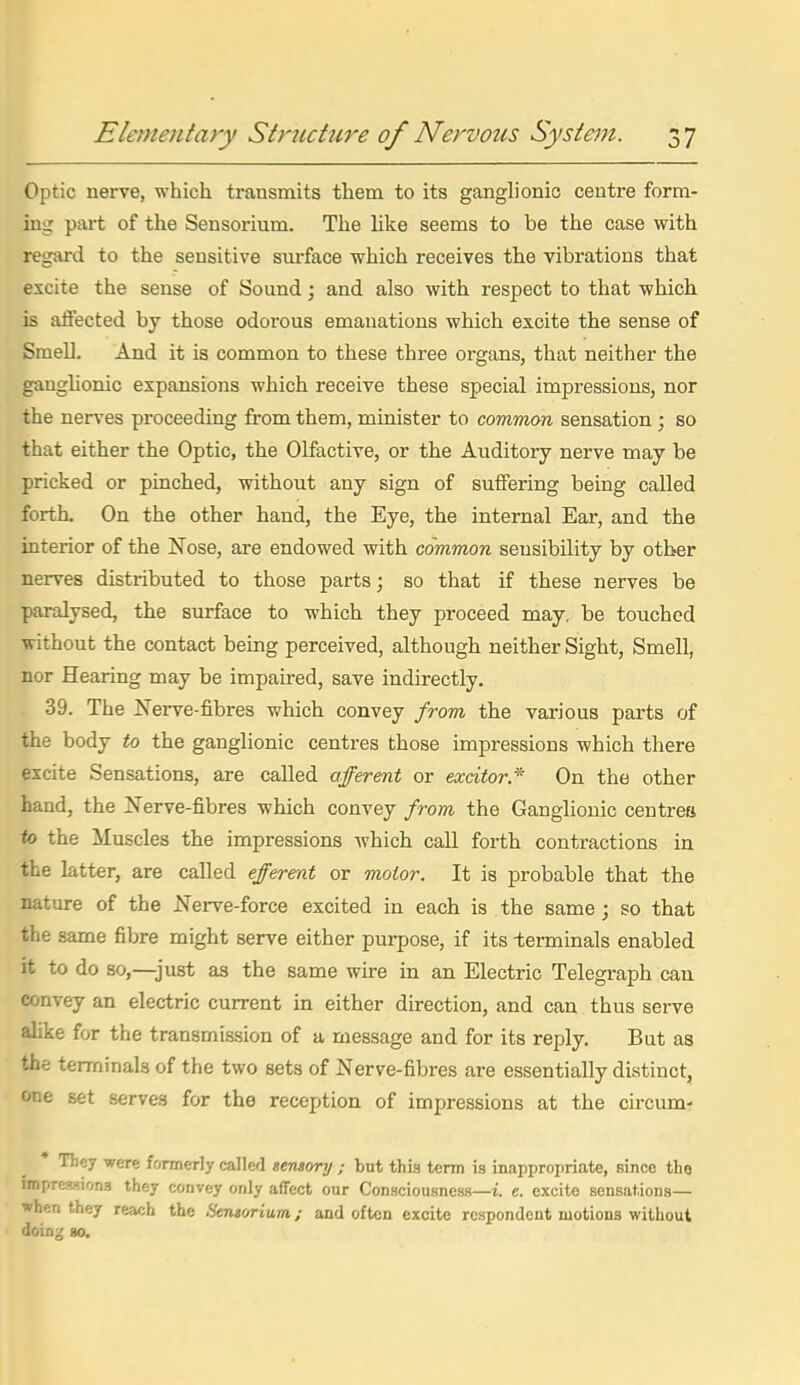 Optic nerve, which transmits them to its ganglionic centre form- ing part of the Sensorium. The like seems to be the case with regard to the sensitive surface which receives the vibrations that excite the sense of Sound; and also with respect to that which is affected by those odorous emanations which excite the sense of Smell. And it is common to these three organs, that neither the ganglionic expansions which receive these special impressions, nor the nerves proceeding from them, minister to common sensation ; so that either the Optic, the Olfactive, or the Auditory nerve may be pricked or pinched, without any sign of suffering being called forth. On the other hand, the Eye, the internal Ear, and the interior of the Nose, are endowed with common sensibility by other nerves distributed to those parts; so that if these nerves be paralysed, the surface to which they proceed may. be touched without the contact being perceived, although neither Sight, Smell, nor Hearing may be impaired, save indirectly. 39. The Nerve-fibres which convey from the various parts of the body to the ganglionic centres those impressions which there excite Sensations, are called afferent or excitor* On the other hand, the Nerve-fibres which convey from the Ganglionic centres io the Muscles the impressions which call forth contractions in the latter, are called effererat or motor. It is probable that the nature of the Nerve-force excited in each is the same; so that the same fibre might serve either purpose, if its terminals enabled it to do so,—just as the same wire in an Electric Telegraph can convey an electric current in either direction, and can thus serve alike for the transmission of a message and for its reply. But as the terminals of the two sets of Nerve-fibres are essentially distinct, one set serves for the reception of impressions at the circum- • They were formerly called sensory ; but this term is inappropriate, since the impressions they convey only affect our Consciousness—i. e. excite sensations— when they reach the Sensorium; and often excite respondent motions without doing 80.