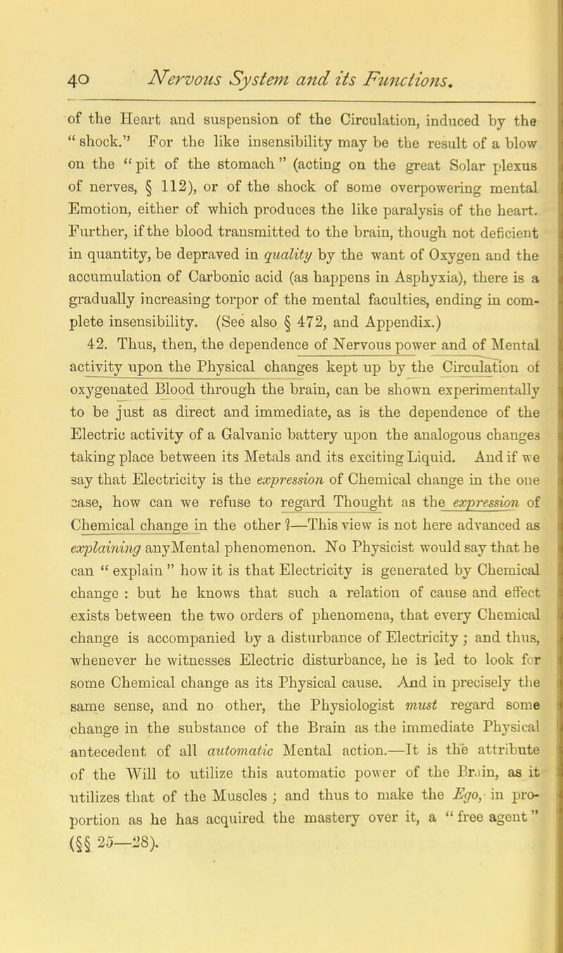 I 40 Nervous System and its Functions. of the Heart and suspension of the Circulation, induced by the \  shock.'' For the like insensibility may be the result of a blow | on the  pit of the stomach  (acting on the great Solar plexus ( of nerves, § 112), or of the shock of some overpowering mental jj Emotion, either of which produces the like paralysis of the heart. |, Further, if the blood transmitted to the brain, though not deficient !j in quantity, be depraved in quality by the want of Oxygen and the « accumulation of Carbonic acid (as happens in Asphyxia), there is a a gradually increasing torpor of the mental faculties, ending in com- i plete insensibility. (See also § 472, and Appendix.) 42. Thus, then, the dependence of Nervous power and of Mental 1 activity upon the Physical changes kept up by the Circulation of !i oxygenated Blood through the brain, can be shown experimentally ii to be just as direct and immediate, as is the dependence of the p Electric activity of a Galvanic batteiy upon the analogous changes a taking place between its Metals and its exciting Liquid. And if we 11 say that Electricity is the expression of Chemical change in the one q case, how can we refuse to regard Thought as the expression of i Chemical change in the other 1—This view is not here advanced as tt eocplaining any Mental phenomenon. No Physicist would say that he a can  explain  how it is that Electricity is generated by Chemical D change : but he knows that such a relation of cause and effect $ exists between the two orders of phenomena, that every Chemical li change is accompanied by a disturbance of Electricity; and thus, ,l whenever he witnesses Electric disturbance, he is led to look fcr % some Chemical change as its Physical cause. And in precisely the lis same sense, and no other, the Physiologist must regard some | change in the substance of the Brain as the immediate Physical ll antecedent of all automatic Mental action.—It is the attribute :|i of the Will to utilize this automatic power of the Brain, as it 'i utilizes that of the Muscles ; and thus to make the Ego, in pro- • portion as he has acquired the mastery over it, a  free agent (§§ 25-:J8). ^ :