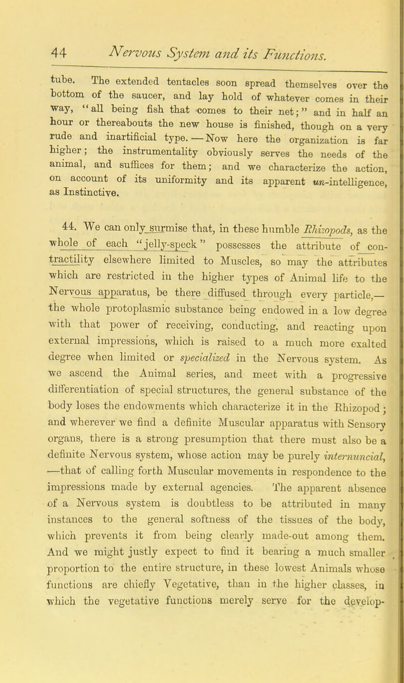 tube. The extended tentacles soon spread themselves over the bottom of the saucer, and lay hold of whatever comes in their way, all being fish that comes to their net; and in half an hour or thereabouts the new house is finished, though on a very rude and inartificial type.—Now here the organization is far higher; the instrumentality obviously serves the needs of the animal, and suffices for them; and we characterize the action, on account of its uniformity and its apparent m-intelligence, as Instinctive. 44. We can on]y_8nrmise that, in these humble RMzopods, as the whole of each jelly-speck possesses the attribute of con- tractility elsewhere limited to Muscles, so may the attributes which are restricted iu the higher types of Animal life to the Keryous apparatus, be there diffused^ through every particle,— the whole protoplasmic substance being endowed in a low degree with that power of receiving, conducting, and reacting upon extei-ual impressions, which is raised to a much more exalted degree when limited or specialized in the Nervous system. As we ascend the Animal series, and meet with a progressive differentiation of special structures, the general substance of the body loses the endowments which characterize it in the Ehizopod; and wherever we find a definite Muscular apparatus with Sensory organs, there is a strong presumption that there must also be a definite Nervous system, whose action may be purely intemuncial, —that of calling forth Muscular movements in respondence to the impressions made by external agencies. The apparent absence of a Nei-vous system is doubtless to be attributed in many instances to the genei-al softness of the tissues of the body, wliich prevents it from being clearly made-out among them. And we might justly expect to find it bearing a much smaller proportion to the entire structure, in these lowest Animals whose functions are chiefly Vegetative, than in the higher classes, iu which the vegetative functions merely serve for the develop-