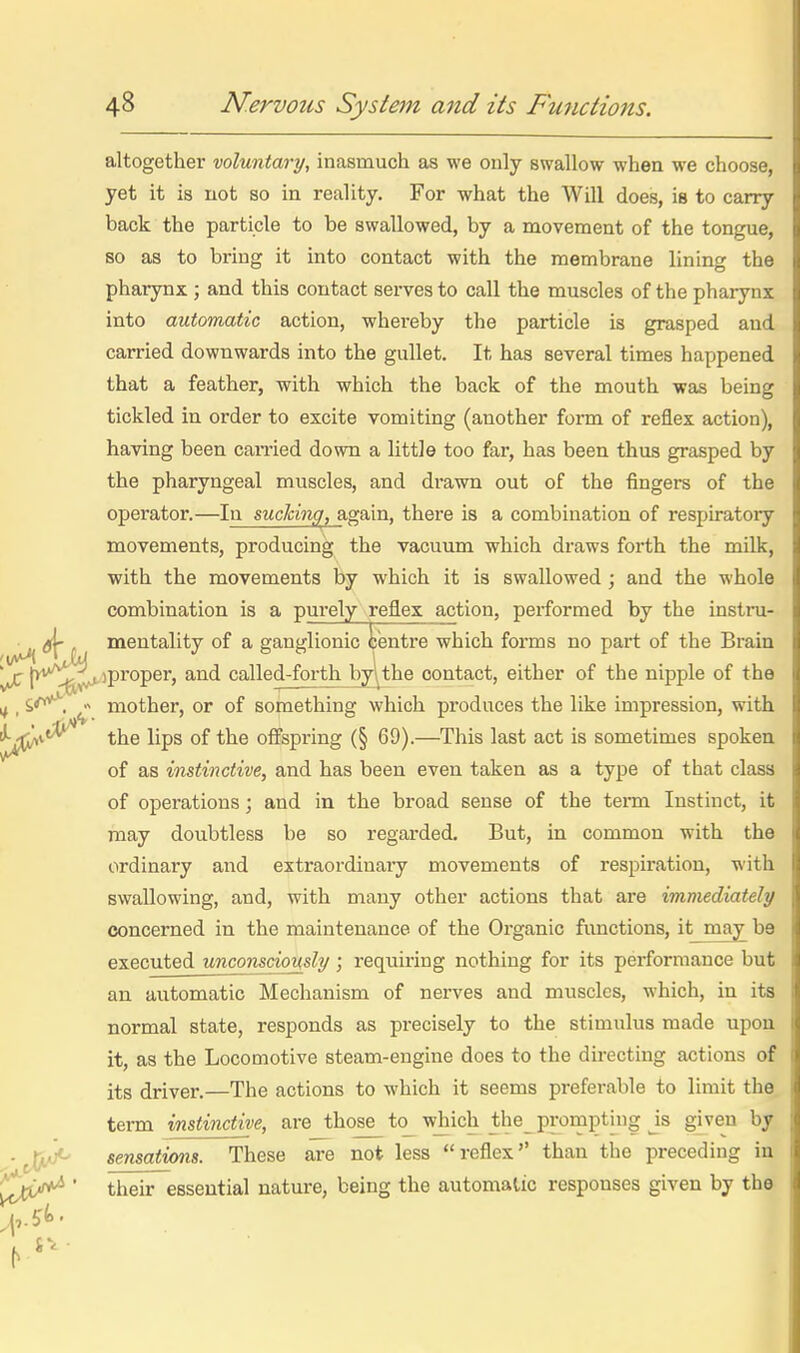 altogether voluntary, inasmuch as we only swallow when we choose, yet it is not so in reality. For what the Will does, is to carry back the particle to be swallowed, by a movement of the tongue, so as to bring it into contact with the membrane lining the phaiynx ; and this contact serves to call the muscles of the pharynx into automatic action, whereby the particle is grasped and carried downwards into the gullet. It has several times happened that a feather, with which the back of the mouth -was being tickled in order to excite vomiting (another form of reflex action), having been caiTied down a little too far, has been thus grasped by the pharyngeal muscles, and drawn out of the fingers of the operator.—In suclcing, again, there is a combination of respiratoiy movements, producing the vacuum which draws forth the milk, with the movements by which it is swallowed; and the whole combination is a purely reflex action, performed by the instru- , ik r mentality of a ganglionic ii'entre which forms no part of the Brain v*^ [^''''^^iproper, and called-forth by-the contact, either of the nipple of the ^ • mother, or of something which produces the like impression, with I; i^v<^ the lips of the offspring (§ 69).—This last act is sometimes spoken tf of as instinctive, and has been even taken as a type of that class fs of operations; and in the broad sense of the term Instinct, it ■ may doubtless be so regarded. But, in common with the |( ordinary and extraordiuaiy movements of respiration, with 1^ swallowing, and, with many other actions that are immediately jj concerned in the maintenance of the Organic functions, it may be 4 executed unconsciously ; requiring nothing for its performance but J an automatic Mechanism of nerves and muscles, which, in its if normal state, responds as precisely to the stimulus made upon IC it, as the Locomotive steam-engine does to the directing actions of n its driver.—The actions to which it seems preferable to limit the li term instinctive, are those to^ wjiich the_ prompting Js given by ;0 sensations. These are not less reflex than the preceding in it ^^JC^ ' their essential natm-e, being the automatic responses given by the li