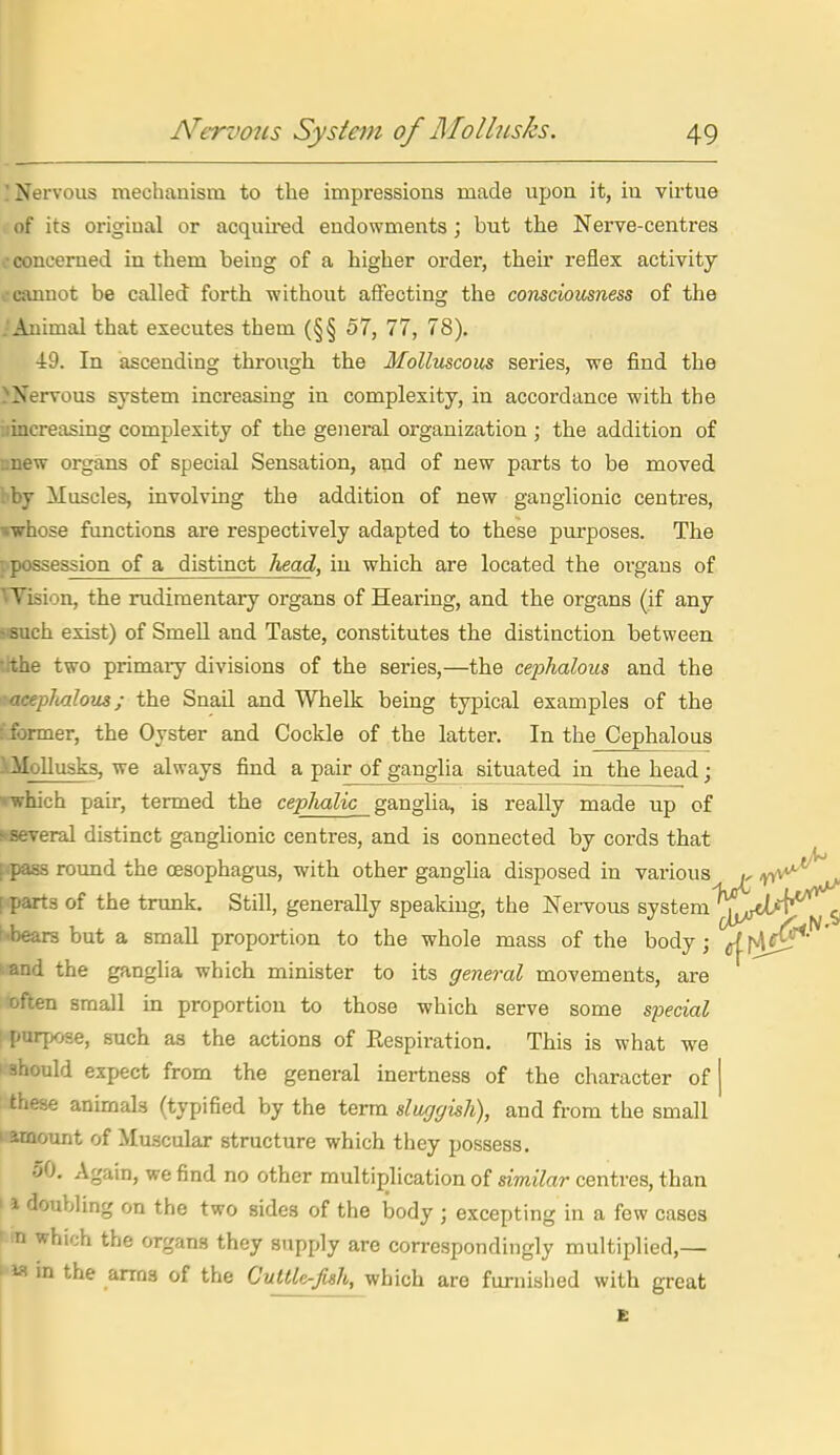 ! Nervous mechanism to the impressions made upon it, iu virtue of its original or acquh-ed endowments; but the Nerve-centres ; concerned in them being of a higher order, their reflex activity 0 cannot be called forth vfithout affecting the consciousness of the .'Animal that executes them (§§ 57, 77, 78). 49. In ascending through the Molluscous series, we find the >Nervous system increasing in complexity, in accordance with the iiincreasing complexity of the general organization ; the addition of nnew organs of special Sensation, and of new parts to be moved bby Muscles, involving the addition of new ganglionic centres, •whose functions are respectively adapted to these purposes. The : possession of a distinct head, in which are located the organs of Wision, the rudimentary organs of Hearing, and the organs (if any sisuch exist) of SmeU and Taste, constitutes the distinction between tithe two primary divisions of the series,—the cei^halous and the >!acephalous; the Snail and Whelk being typical examples of the :'former, the Oyster and Cockle of the latter. In the Cephalous iMoUusks, we always find a pair of ganglia situated in the head; Twhich pair, termed the cephalic ganglia, is really made up of s-several distinct ganglionic centres, and is connected by cords that fcpass round the oesophagus, with other ganglia disposed in various y -n^^**^ [parts of the trunk. Still, generally speaking, the Nervous system jV^'f*'^ Nbears but a small proportion to the whole mass of the body; (^\A^^' - and the ganglia which minister to its general movements, are often small in proportion to those which serve some special \ purpose, such as the actions of Eespiration. This is what we I'should expect from the general inertness of the character of | : these anunals (typified by the terra slugyish), and from the small 1 amount of Muscular structure which they possess. oO. Again, we find no other multiplication of similar centres, than 11 doubling on the two sides of the body ; excepting in a few cases N which the organs they supply are correspondingly multiplied,— m the arms of the Cuttle-fish, which are furnished with great