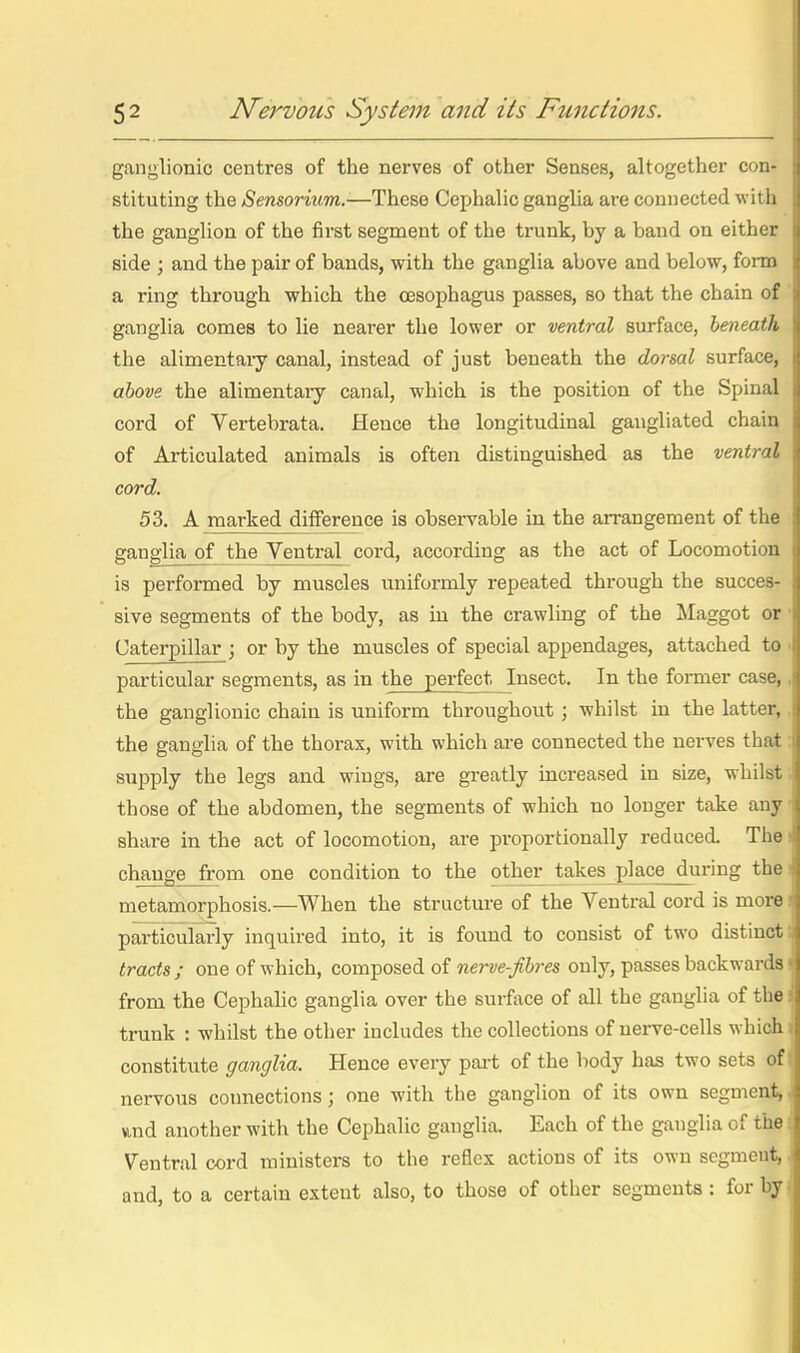 I i ) I 5 2 N^ervous System and its Functions. ganglionic centres of the nerves of other Senses, altogether con- ( stituting the Sensorium.-—These Cephalic ganglia are connected wit h ' the ganglion of the first segment of the trunk, by a band on either i side ; and the pair of bands, with the ganglia above and below, forai t a ring through which the oesophagus passes, so that the chain of J ganglia comes to lie nearer the lower or ventral surface, beneath \ the alimentary canal, instead of just beneath the dorsal surface, i! above the alimentary canal, which is the position of the Spinal i cord of Vertebrata. Hence the longitudinal gangliated chain of Articulated animals is often distinguished as the ventral i cord. j 53. A marked difference is observable in the arrangement of the | ganglia of the Ventral cord, according as the act of Locomotion i is performed by muscles uniformly repeated through the succes- i sive segments of the body, as in the crawling of the Maggot or | Caterpillar ; or by the muscles of special appendages, attached to j particular segments, as in the perfect Insect. In the former case, s the ganglionic chain is uniform throughout ; whilst in the latter, i the ganglia of the thorax, with which are connected the nerves that i supply the legs and wings, are greatly increased in size, whilst 1 those of the abdomen, the segments of which no longer take any i, share in the act of locomotion, are proportionally reduced. The change from one condition to the other takes place_during the ; metamorphosis.—When the structure of the Ventral cord is more : particularly inquired into, it is found to consist of two distinct i tracts ; one of which, composed of nerve-fibres only, passes backwards i from the Cephahc ganglia over the surface of all the ganglia of the ] trunk : whilst the other includes the collections of nerve-cells which e constitute ganglia. Hence every pai-t of the body has two sets of nervous coimections; one with the ganglion of its own segment, s vmd another with the Cephalic ganglia. Each of the ganglia of the i Ventral cord ministers to the reflex actions of its own segmeut, « and, to a certain extent also, to those of other segments: for by i