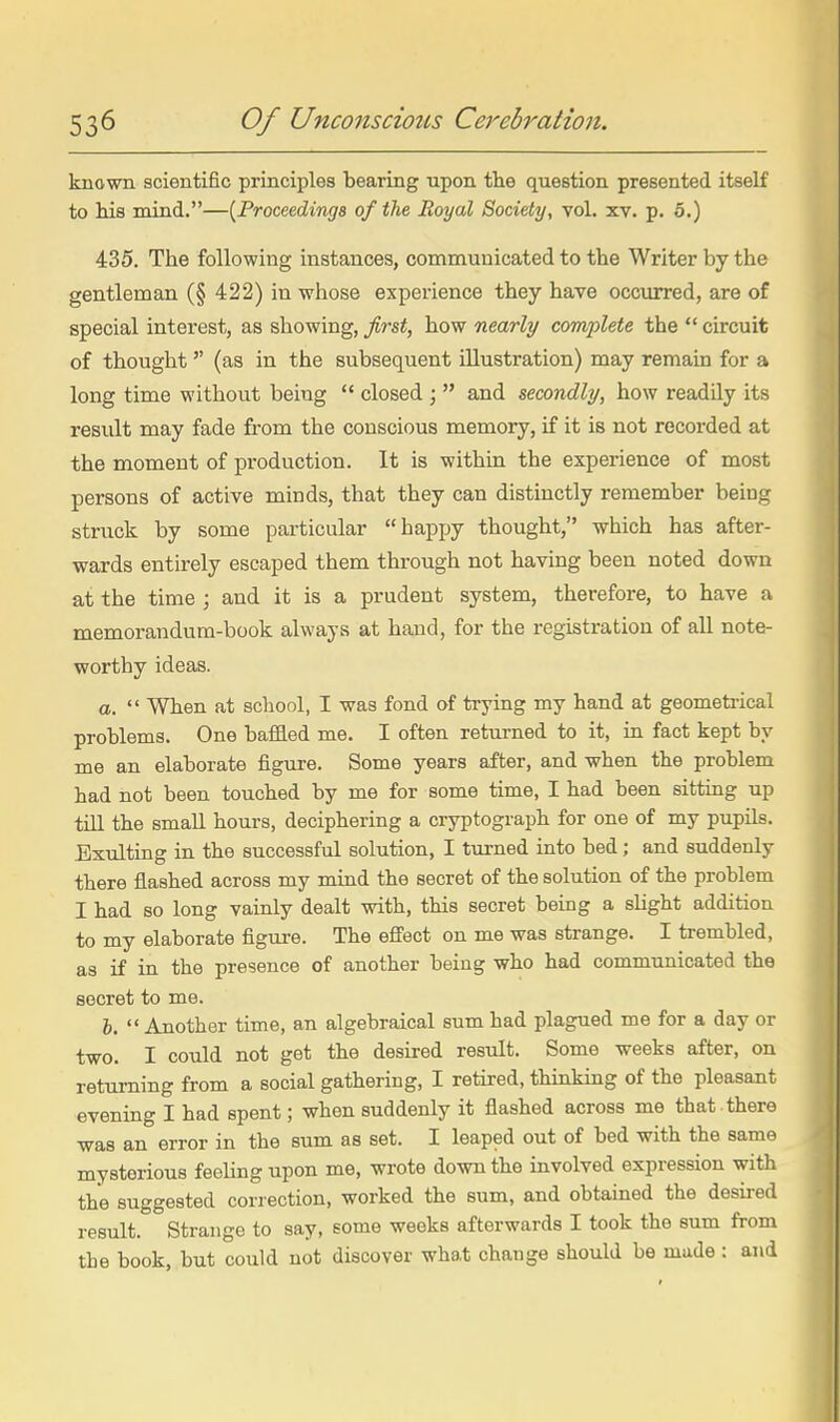 known scientific principles bearing upon the question presented itseK to his mind.—{Froceedings of the Royal Society, vol. xv. p. 5.) 435. The following instances, communicated to the Writer by the gentleman (§ 422) in whose experience they have occ\irred, are of special interest, as showing, first, how nearly complete the  circuit of thought  (as in the subsequent illustration) may remain for a long time without being  closed ;  and secondly, how readily its result may fade from the conscious memory, if it is not recorded at the moment of production. It is within the experience of most persons of active minds, that they can distinctly remember being struck by some particular happy thought, which has after- wards entirely escaped them through not having been noted down at the time ; and it is a prudent system, therefore, to have a memorandum-book always at hand, for the registration of all note- worthy ideas. a.  When at school, I was fond of trying my hand at geometrical problems. One baffled me. I often returned to it, in fact kept by me an elaborate figure. Some years after, and when the problem had not been touched by me for some time, I had been sittiag up till the small hours, deciphering a cryptograph for one of my pupils. Exulting in the successful solution, I turned into bed; and suddenly there flashed across my mind the secret of the solution of the problem I had so long vainly dealt with, this secret being a shght addition to my elaborate figure. The effect on me was strange. I trembled, as if in the presence of another being who had commrmicated the secret to me. I.  Another time, an algebraical sum had plagued me for a day or two. I could not get the desired result. Some weeks after, on returning from a social gathering, I retired, thinking of the pleasant evening I had spent; when suddenly it flashed across me that there was an error in the sum as set. I leaped out of bed with the same mysterious feeUngupon me, wrote down the involved expression with the suggested correction, worked the sum, and obtained the desired result. Strange to say, some weeks afterwards I took the sum from the book, but could not discover what change should be made : and